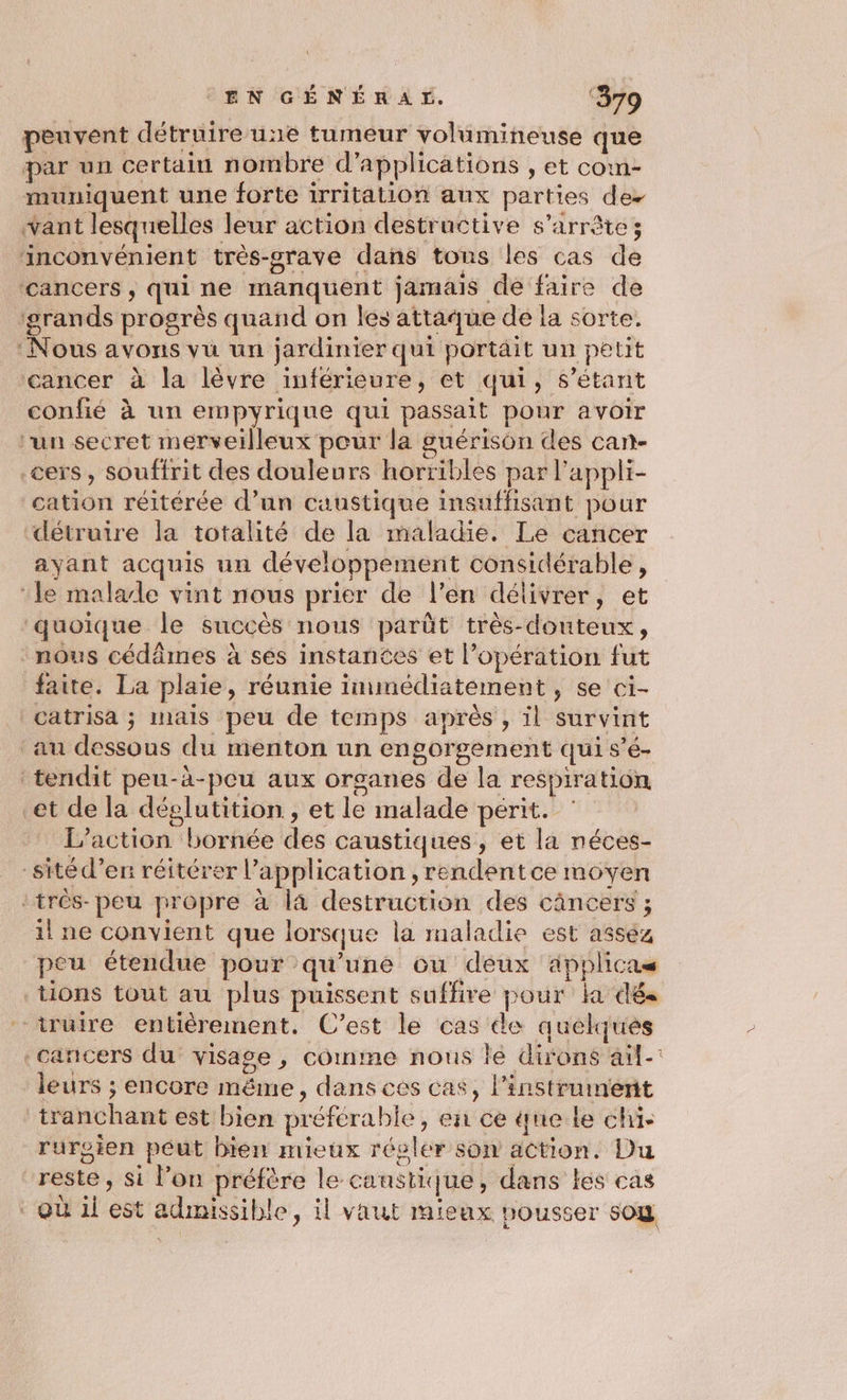 peuvent détruire une tumeur volumineuse que par un certain nombre d'applications , et coim- muniquent une forte irritation aux parties des vant lesquelles leur action destructive s'arrête; inconvénient très-grave dans tons les cas de cancers, qui ne manquent jarmais de faire de grands progrès quand on les attaque dé la sorte. ‘Nous avons vu un jardinier qui portait un petit cancer à la lèvre inférieure, et qui, s'étant confié à un empyrique qui passait pour avoir un secret merveilleux pour la guérison des can- .cers , souffrit des douleurs horribles par l'appli- cation réitérée d’un caustique insuffisant pour détruire la totalité de la maladie. Le cancer ayant acquis un développement considérable, ‘le malade vint nous prier de l’en délivrer, et quoique le succès nous parût très-douteux, nous cédâmes à sés instances et l’opération fut faite. La plaie, réunie immédiatement, se ci- catrisa ; mais peu de temps après , il survint au dessous du menton un engorgement qui s’é- tendit peu-à-peu aux organes de la respiration et de la déglutition , et le malade périt. _ L'action bornée des caustiques, et la néces- -sitéd’en réitérer l'application , rendentce moyen :très- peu propre à là destruction des câncers ; il ne convient que lorsque la maladie est asséz peu étendue pour qu’une ou deux applicas tions tout au plus puissent suffire pour la dés “iruire entièrement. C'est le cas de quelques cancers du visage, comme nous lé dirons ail: leurs ; encore même, dans ces cas, l'instrument tranchant est bien préférable, en ce ne le chi rurgien peut bien mieux régler son action. Du reste, si l’on préfère le canstique, dans les cas où il est admissible, il vaut mieux pousser so