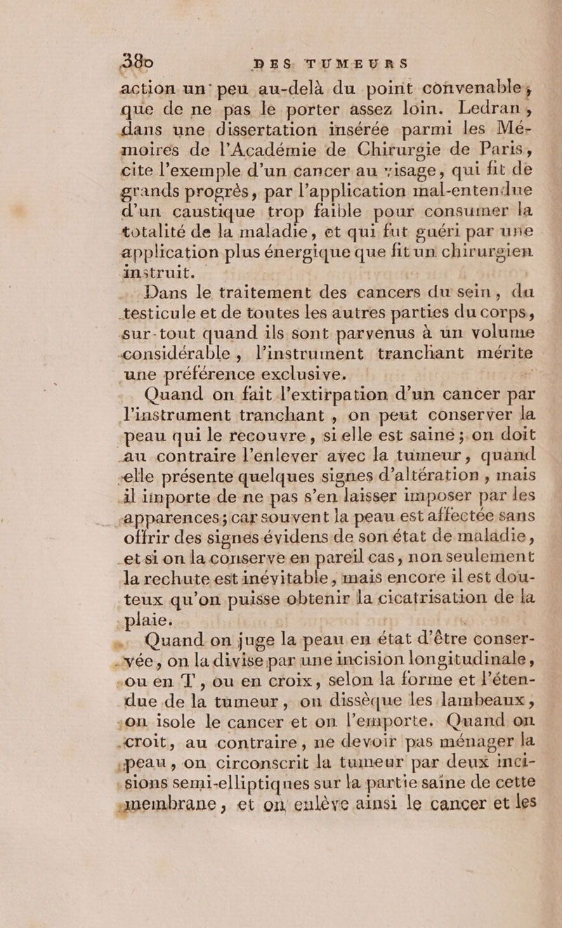 action. un‘ peu au-delà du poirit convenable, que de ne pas le porter assez loin. Ledran, dans une dissertation insérée parmi les Mé- moires de l’Académie de Chirurgie de Paris, cite l’exemple d’un cancer au isage, qui fit de grands progrès, par l’application mal-entenilue d'un caustique trop faible pour consumer la totalité de la maladie, et qui fut guéri par une application plus énergique que fitun chirurgien instruit. | | - Dans le traitement des cancers du sein, du testicule et de toutes Les autres parties du corps, sur-tout quand ils sont parvenus à un volume considérable , l’instrument tranchant mérite une préférence exclusive. x Quand on fait l’extirpation d’un cancer par l'instrament tranchant , on peut conserver la peau qui le recouvre, sielle est saine ; on doit au contraire l'enlever avec la tumeur, quand -elle présente quelques signes d’altération , mais il iinporte de ne pas s’en laisser imposer par les ‘apparences; car souvent la peau.est affectée sans offrir des signesévidens de son état de maladie, -etsi on la conserve en pareïl cas, non seulement la rechute est inévitable , mais encore il est dou- teux qu’on puisse obtenir la cicatrisation de la -plaie. | … Quand on juge la peau en état d’être conser- -vée, on la divise par une incision longitudinale, -ou en T , ou en croix, selon la forme et l’éten- due de la tumeur, on dissèque les lambeaux, -on isole le cancer et on l'emporte. Quand on “croit, au contraire, ne devoir pas ménager la «peau, on circonscrit la tumeur par deux inci- sions semi-elliptiques sur la partie saine de cette “membrane, et on enlève ainsi le cancer et les