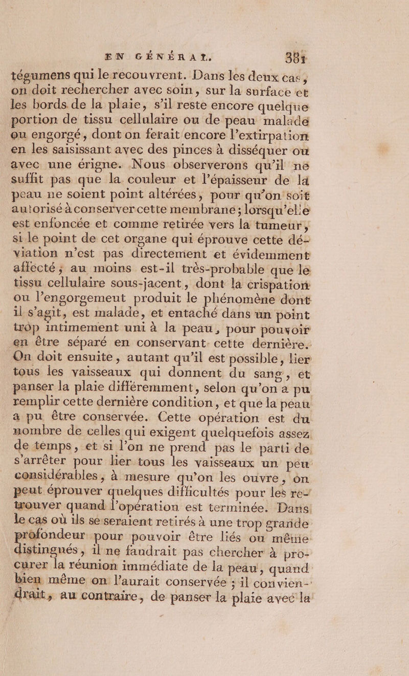 tégumens qui le recouvrent. Dans les deux cas, on doit rechercher avec soin, sur la surface et les bords de la plaie, s’il reste encore quelque portion de tissu cellulaire ou de peau malade ou engorgé, dont on ferait encore l’extirpation en les saisissant avec des pinces à disséquer ow avec une érigne. Nous observerons qu’il né suffit pas que la couleur et l’épaisseur de là peau ne soient point altérées, pour qu’on soit autorisé à conservercette membrane; lorsqu’ele est enfoncée et comme retirée vers la tumeur, si le point de cet organe qui éprouve cette dé- viation n’est pas directement et évidemment affecté; au moins est-il très-probable que le tissu cellulaire sous-jacent, dont la crispation: où l’engorgemeut produit le phénomène dont 1l s’agit, est malade, et entaché dans un point trôp intimement uni à la peau, pour pouyoir en être séparé en conservant. cette dernière. On doit ensuite, autant qu'il est possible, Lier tous les vaisseaux qui donnent du sang , ét panser la plaie différemment, selon qu’on a pu remplir cette dernière condition, et que la peau a pu être conservée. Cette opération est du nombre de celles qui exigent quelquefois assez de témps, et si l’on ne prend pas le parti de s'arrêter pour lier tous les vaisseaux un peu considérables , à mesure qu’on les ouvre, ôn peut éprouver quelques difficultés pour les re wouver quand l'opération est terminée. Dans: le cas où ils se seraient retirés à une trop grande profondeur pour pouvoir être liés où mêtie distingués, il ne fandrait pas chercher à pro- curer la réunion immédiate de la peau, quand bien même on l'aurait conservée ; il convien- draut, au contraire, de panser la plaie avec la:
