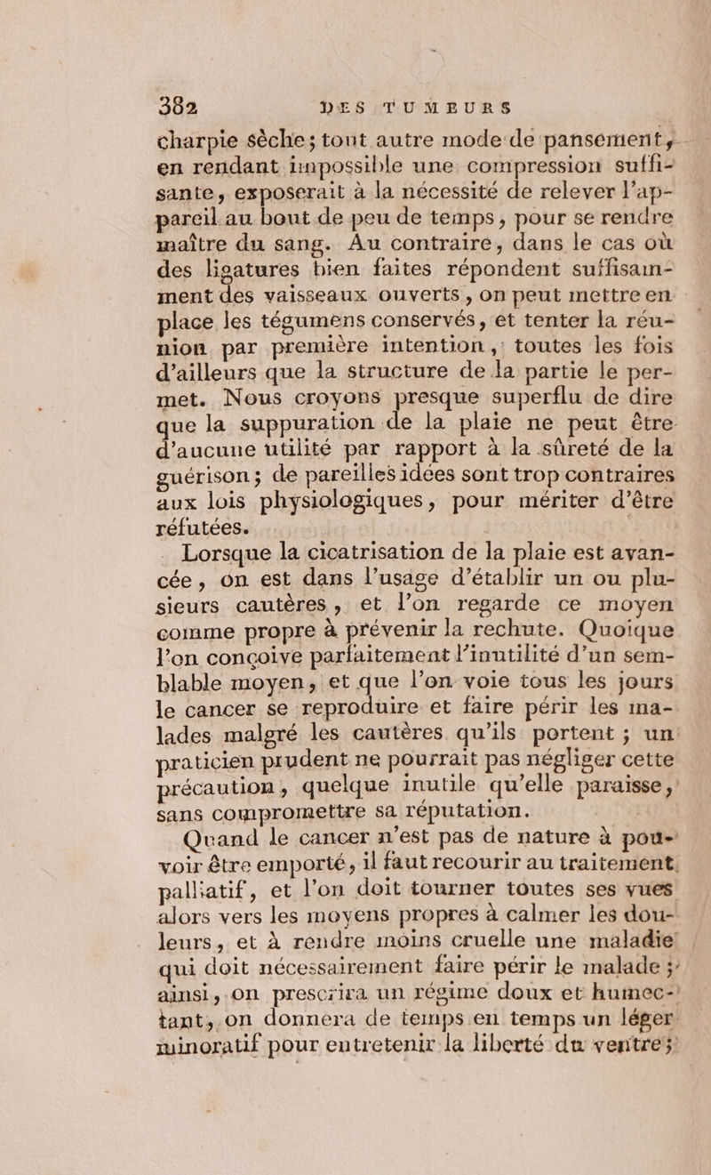 charpie sèche; tout autre mode de pansement,… en rendant inpossible une compression suffi- sante, exposerait à la nécessité de relever l’ap- pareil au bout de peu de temps, pour se rendre maître du sang. Au contraire, dans le cas où des ligatures bien faites répondent suffisan- ment des vaisseaux ouverts, on peut mettre en place les tégumens conservés, et tenter la réu- nion par première intention ,: toutes les fois d’ailleurs que la structure de la partie le per- met. Nous croyons presque superflu de dire que la suppuration de la plaie ne peut être d'aucune utilité par rapport à la sûreté de la guérison; de pareilles idées sont trop contraires aux lois physiologiques, pour mériter d’être réfutées. | Lorsque la cicatrisation de la plaie est avan- cée, on est dans l’usage d’établir un ou plu- sieurs cautères , et l’on regarde ce moyen comme propre à prévenir la rechute. Quoique l’on concoive parfaitement l’inutilité d’un sem- blable moyen, et que l’on voie tous les jours le cancer se reproduire et faire périr les ma- lades malgré les cautères qu’ils portent ; un: praticien prudent ne pourrait pas négliger cette précaution ; quelque inutile qu’elle paraisse sans compromettre sa réputation. Quand le cancer n’est pas de nature à pou- voir être emporte ; il faut recourir au traitement. pallatif, et l’on doit tourner toutes ses vues alors vers les moyens propres à calmer les dou- leurs, et À rendre moins cruelle une maladie! qui doit nécessairement faire périr le malade ; ainsi, On prescrira un régime doux et humec- tant, on donnera de temps en temps un léger minoratif pour entretenir la liberté du ventre