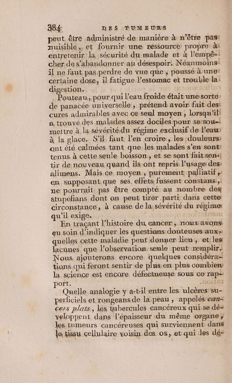 884: DES TUM E URS peut, être administré de manière à n'être pas! nuisible. et fournir une ressource propre à1 entretenir la sécurité du malade et à l'empê-: cher de s’abandonner au désespoir. Néanmoins! il ne faut pas.perdre de vue que; poussé à une! certaine dose, il fatigue l'estomac et trouble la: digestion. Ex DENT Cf HERPRETE . Pouteau, pour qui l’eau froide était une:sorte» de panacée universelle; prétend avoir fait desi cures admirables avec ce seul moyen, lorsqu'il a. trouvé. des malades assez dociles pour se:sow-i mettre à. la sévérité.du régime exclusif de l'eau à la glace. S'il. faut. l’en croire:, les douleurs ont été calmées tant que les malades s’en sont: tenus. à cette seule boisson, et se sont fait sen:! tir de nouveau quand ils:ont repris l’usage des» alimens. Mais. ce moyen, purement palliatif ;: en supposant que ses, effets, fussent constans:,: ne pourrait pas être compté au nombre des; stupéfians dont on peut tirèr .parti dans cette: circonstance, à cause. de la: sévérité du régime qu’il exige. PA LCT En traçant l’histoire du cancer ,. nous:avons: eu soin d'indiquer les questions: douteuses aux; quelles cette maladie peut donner Heu, et les lacunes que l’observation: seule peut remplir Nous ajouterons encore. quelques considéra! tions qui feront sentir de plus en plus combien la science est encore défectueuse sous ce rap ort. .OLIET Quelle analogie y a-til'entre les ulcères: su- perficiels et rongeansde la peau , appelés ca- cers plats, lés tubercules cancéreux qui se dé veloppent dans l'épaisseur du même organe ; les tumeurs cancéreuses qui surviennent: dans Je. tissu cellulaire voisin des os, et qui des dé