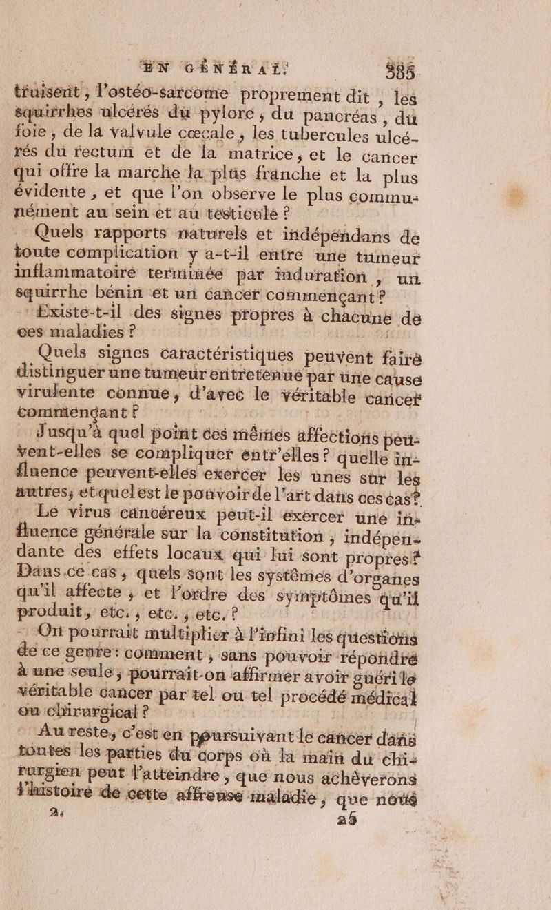 tfuisent , l’ostéo-sarcome proprement dit , les équirrhes ulcérés du pylore, du pancréas , du foie , de la valvule cœcale ; les tubercules ulcé- rés du rectum et de la matrice, et le Cancer qui offre la marche la plüs franche et la plus évidente , et que l’on observe le plus commu: _ nément au sein et au tésticule ? 5 | Quels rapports naturels et indépéndans dé toute complication y a-t-il entre une tumeur inflammatoire terminéé par duration | ur squirrhe bénin et un cancer commençantr Existe-t-il dés signes propres à chacune de ées maladies ? | 3: 1e né Quels signes caractéristiques penvént fäire distinguer une tumeur entretenue par une cause virulente connue, d'avec le Yéritable cancer commencant ? 4 PTE me … Jusqu'à quel point ces mêmes affections pet: vent-elles se compliquer entr’élles ? quelle in- fluence peuvent-elles exercer les unes sur lé. autres; eétquelest le pouvoir de l'art dans cescas? Le virus cäncéreux peut-il exercer uré iñ- fluence générale sur la constitution , indépen= dante dés effets locaux qui fui sont propres? _ Dans.ce cas, quels sont les systêmes d'organes qu'il affecte ,; et l’ordre des Syinptômes qu'if produit, etc: etc: ; etc. ? 1 ER = On pourrait multiplier à l'infini les juestioris de ce genre: comment , sans pouvoir répondré à une seule; pourrait-on affirmer avoir guéri le véritable cancer par tel ou tel procédé médical _ em chirurgical ? | AH Au reste, c'est en ppursuivant le cäncer dañs toutes les parties du corps où la maïti du éhi2 rurgien pout l’atteindre , que nous géhâverons Vluistoire de cette affreuse maladie &gt; que nôté ; 29 | À