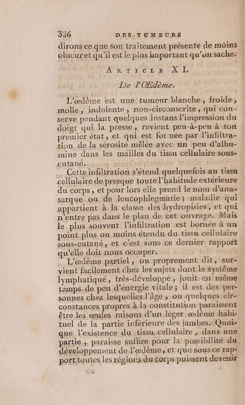 dirons ce que son traitement préserte de moins | obscuret qu'il est le plus important qu’on sache. : NRarete XL De l'OEdème. L'œdème est une’ tumeur blanche:, froide; molle, indolente, nou-circonscrite ; qui con- serve pendant quelques instans l'impression du doigt qui la presse, revient peu-à-peu à son premier état, et qui est formée par l'infiltra- tion. de la sérosité-mêlée avec un ‘peu d’albu- mine dans les mailles du tissu cellulaire sous- cutané. era mt AO PPIEN | SSD nette infiltration s’étend quelquefois au tissu cellulaire de presque toute l'habitude extérieure du corps, et pour lors elle prend le nom d’ana- sarque ou. de -Jeucophlogmatie; maladie qui appartient à la classe des hydropisies, et qui n’entre pas dans le plan de cet ouvrage. Mais le plus souvent l'infiltration est bornée à un point plus ou moins étendu du tissu cellulaire sous-cutané, et c'est sous ce dernier rapport. qu’elle doit nous occuper. 4 70: L'œdème partiel, ou proprement dit, sur- vient facilement chez les sujets dant Le système lymphatique , très-développé , jouit en même temps-de peu d’énérgie vitale; il est des per- sonnes chez lesquelles l’âge ; ou quelques cir- constances propres à-la constitution paraissent être les seules raisons d’un léger. œdéme ‘habi- tuel de la partie inférieure des jambes: Quoi- que. l’existence, du tissu cellulaire ,: dans: une partie. ;, paraisse sufhre. pour la possibilité du | développement de l’œdème;, et que sonsice rap= porttoutes les régions du Corps puissent devenir Ve