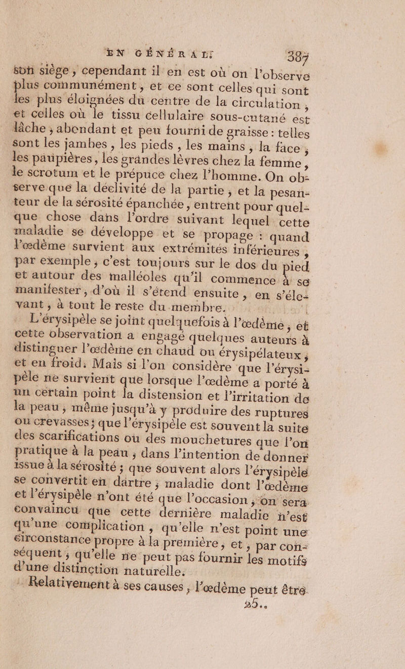 son siège, cependant il en est où on l’observe plus communément, et ce sont celles qui sont les plus éloignées du centre de la circulation , et celles où le tissu cellulaire sous-cntané est lâche ; abondant et peu fourni de graisse : telles sont les jambes , les pieds , les mains , la face ÿ les paupières, les grandes lèvres chez la femme : le scrotum et le prépuce chez l’homme. On ob serve qué la déclivité de la partie, et la pesan- teur de la sérosité épanchée, entrent pour quel que chose dans l’ordre suivant lequel cette maladie sé développe et se propage : quand l’œdème survient aux extrémités inférieures , par exemple ; c’est toujours sur le dos du pied et autour des malléoles qu’il commence à sé manifester , d’où il s’étend ensuite , en $ vant , à tout le reste du membre. fi L'érysipèle se joint quelquefois à l’œdème, ét cette observation a engagé quelques auteurs à distinguer l’œdème en chaud ou érysipélateux ; et en froid: Mais si l’on considère que l’érysi- pêle ne survient que lorsque l’œdème a porté à un certain point la distension et l’irritation de la peau , même ; usqu’à y produire des ruptures Où crevasses; que l’érysipèle est souvent la suite des scarifications où des mouchetures que l’on pratique à la peau ; dans l'intention de donner 15Su6 à la sérosité ; que souvent alors l’érysipèle se convertit en dartre ; maladie dont lœdème et l’érysipèle n’ont été que l’occasion ;‘on sera. convaincu qüe cette dernière maladie n’est qu'une complication , qu'elle n’est point une sirconstänce propre à la première, et , par con- éle= £ . e 4 e séquent ; qu'elle ne peut pas fournir les motifs d’une distinction naturelle. - Relativement à ses causes ; Fœdème peut être 25.