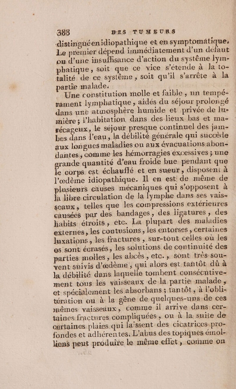 distingüéenidiopathique et en symptomatique. Le premier dépend inmédiatement d’un défaut ou d’une insuffisance d’action du système lym- phatique, soit que ce vice s’étende à la to- talité de ce systême, soit qu'il s'arrête à la partie malade. , | Une constitution molle et faible, un tempé- rament lymphatique, aidés du séjour prolongé dans une atmosphère humide et privée de Hu- mière 5 l'habitation dans des lieux bas et ma- récageux, le séjour presque continuel des jam bes dans l’eau, la débilité générale qui succèrle aux longues maladies ou aux évacuations abon- dantes,, comme les hémorragies excessives ; une rande quantité d’eau froide bue. pendant que # corps est échauffé et en sueur, disposeni à l’œdème idiopathique. Il en est de même de lusieurs causes mécaniques qui s'opposent à A libre cireulation de la fymphe dans ses vais- sceaux, telles que les compressions extérieures cansées par des bandages, des ligatures , des habits étroits, etc. La plupart des maladies externes, les contusions, les entorses , certaines Iuxations, les fractures , sur-tout celles où les es sont écrasés, les solutions de continuité des parties molles , les abcès , etc. , sont trés-sou- vent sbivis d’ædème , qui alors est tantôt dû à la débilité dans laquelle tombent consécutive- ment tous les vaisseaux dela partie malade ;, et spécialement les absorbans ; tantôt, à l'obli- tération ou à la gêne de quelques-uns de ces mêmes vaisseiux, comme il arrive dans cer- taines fractures compliquées , ou à la. suite de certaines plaies qui laissent des cicatrices pro- fondes et adhérentes. L'abus des topiqnes émol- liens peut produire le même effet, comme on |
