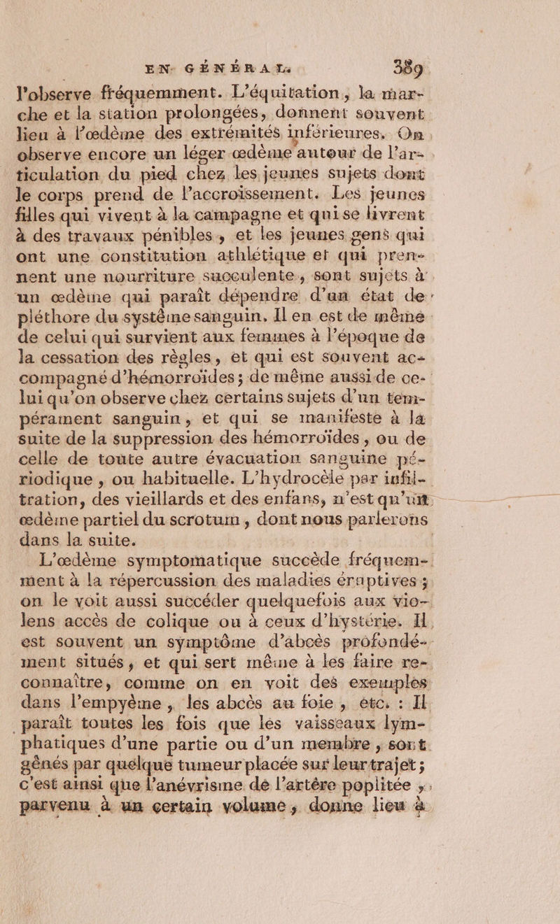_ l'observe fréquemment. L’équitation, la mar- che et la station prolongées, donnent souvent lieu à l’œdème des extrémités inférieures, On. observe encore un léger œdème autour de l’ar- ticulation du pied chez les jeunes sujets dont le corps prend de l’accroïssement. Les jeunes filles qui vivent à la campagne et quise livrent à des travaux pénibles, et les jeunes gens qui ont une constitution athlétique et qui pren- nent une nourriture succulente, sont sujets à’ un œdèine qui paraît dépendre d’an état de: piéthore du systéme sanguin. Il en est de même de celui qui survient aux fermines à Pépoque de la cessation des règles, et qui est souvent ac- compagné d’hémorroïdes ; de même ausside ce- lui qu’on observe chez certains sujets d’un ten:- pérament sanguin, et qui se manifeste à là suite de la suppression des hémorroïdes , ou de celle de toute autre évacuation sanguine pé- riodique , ou habituelle. L’hydrocèle par iufii- tration, des vieillards et des enfans, n'est qu’un. œdèine partiel du scrotum , dont nous parlerons dans la suite. | _ L'œdème symptomatique succède fréquem- _ ment à la répercussion des maladies éraptives ; on le voit aussi succécler quelquefois aux vio— lens accès de colique ou à ceux d’hystérie. IH est souvent un symptôme d’abcès profondé-. ment Situés, et qui sert mêne à les faire re- connaître, comme on en voit des exewuples dans l’empyème ; les abcès au foie, ete, : Il paraît toutes les fois que les vaisseaux lym- phatiques d’une partie ou d’un membre , sort. gènés par quélque tumeur placée sur leurtrajet ; c'est ainsi que l’anévrisme de l'artère poplitée ,. parvenu à un certain volume, donne lieu à a