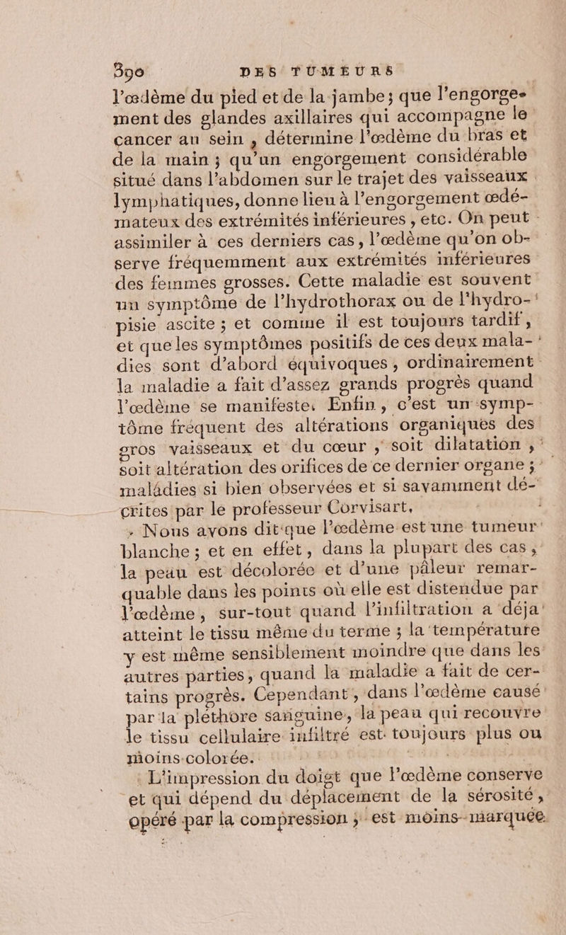 l’œdème du pied et de la jambe; que l’engorgee ment des glandes axillaires qui accompagne le cancer an sein , détermine l'œdème du bras et de la main ; qu’un engorgement considérable situé dans l’abdomen sur le trajet des vaisseaux lymphatiques, donne lieu à l’engorgement œdé- mateux des extrémités inférieures , etc. On peut : assimiler à ces derniers cas, l’œdème qu’on ob- serve fréquemment aux extrémités inférieures des femmes grosses. Cette maladie est souvent uu symptôme de l’hydrothorax ou de l'hydro-: pisie ascite ; et comme il est toujours tardif, et que les symptômes positifs de ces deux mala- : dies sont d’abord équivoques , ordinairement la maladie a fait d’assez grands progrès quand l’œdème se manifeste. Enfin, c’est un symp- tôme fréquent des altérations organiques des gros vaisseaux et du cœur ; soit dilatation , soit altération des orifices de ce dernier organe ;° | maladies si bien observées et si savamment dé- crites par le professeur Corvisart, | . Nous avons dit'que l’'æœdème est une tumeur blanche ; et en effet, dans la plupart des cas ;: la peau est décolorée et d’une pâleur remar- quable dans les points où elle est distendue par l'œdème, sur-tout quand l’infiltration a ‘déja atteint le tissu même du terme ; la température y est même sensiblement moindre que dans les autres parties ; quand la maladie a fait de cer- tains progrès. Cependant, dans l’œdème eausé par la pléthore sañguine, la peau qui recouvre le tissu cellulaire infiltré est: toujours plus ou moins-colorée. URLS. | . L'impression du doigt que lœdème conserve et qui dépend du déplacement de la sérosité, opéré par la compression ; est môins- marquce: