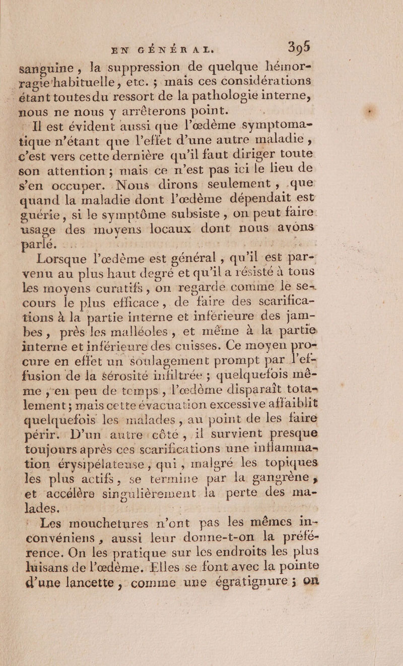 sanguine, la suppression de quelque héinor- _ ragie habituelle, etc. s mais ces considérations . étant toutes du ressort de la pathologie interne, nous ne nous y arrèterons point. . Il est évident aussi que l’œdème symptoma- tique n'étant que l’effet d’une autre maladie , c’est vers cette dernière qu'il faut diriger toute son attention ; mais ce n’est pas ici le lieu de s’en occuper. Nous dirons seulement , .que quand la maladie dont lœdème dépendait est guérie, si le symptôme subsiste ; on peut faire. usage des moyens locaux dont nons avons parlé, Sir rc di RU CU Lorsque l’œdème est général , qu’il est par- venu au plus haut degré et qu’il a résisté à tous les moyens curatifs, on regarde comme le se- cours le plus efficace, de faire des scarifica- tions à la partie interne et inférieure des jam- bes, près les malléoles, et même à la partie interne et inférieure des cuisses. Ce moyen pro- cure en effet un soulagement prompt par l'ef- fusion de la $érosité infiltrée ; quelquefois mê- me ,;-en peu de temps , l’œdème disparaît tota= lement ; mais cette évacuation excessive affaiblit quelquefois les malades, au point de les faire _périr. D’un autre côté, il survient presque toujours après ces scarihications une intlamma- tion érysipélateuse, qui, malgré les topiques les plus actifs, se termine par la gangrène; et accélère singulièrement la perte des ma- lades. . Le : Les mouchetures n’ont pas les mêmes in- convéniens , aussi leur donne-t-on la préfé- rence. On les pratique sur les endroits les plus luisans de l’œdème. Elles se font avec la pointe d’une lancette, comme une égratignure ; on