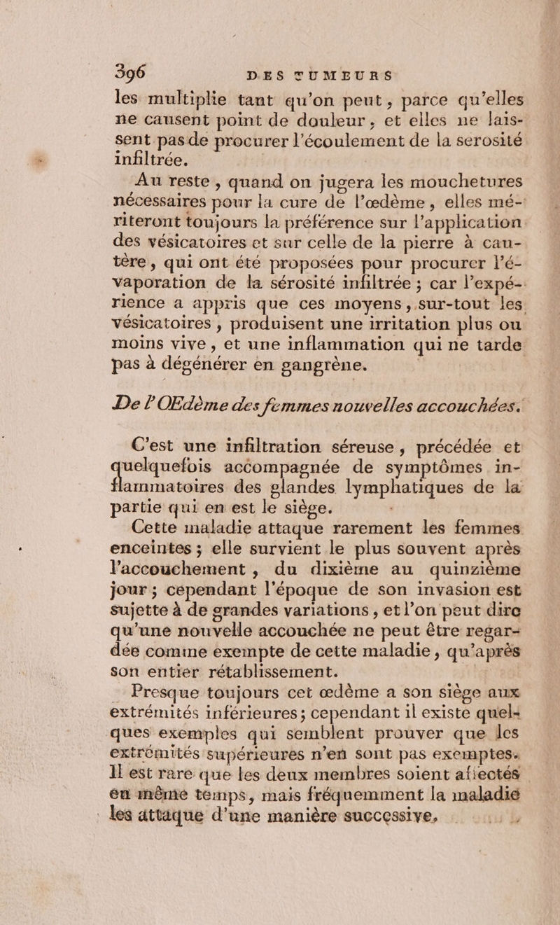 les multiplie tant qu’on peut, parce qu’elles ne causent point de douleur, et elles ne Jais- sent pas de procurer l'écoulement de la serosité infiltrée. | Au reste , quand on jugera les mouchetures nécessaires pour la cure de l’œdème, elles mé- riteront toujours la préférence sur l'application. des vésicatoires et sur celle de la pierre à cau- tère, qui ont été proposées pour procurer l’é- Vaporation de la sérosité infiltrée ; car l’expé- rience a appris que ces moyens, sur-tout les. vésicatoires , produisent une irritation plus ou moins vive, et une inflammation qui ne tarde pas à dégénérer en gangrène. | De l OEdème des femmes nouvelles accouchées. C'est une infiltration séreuse, précédée et uelquefois accompagnée de symptômes in- flammatoires des glandes lymphatiques de la partie qui en est le siège. Cette maladie attaque rarement les femmes enceintes ; elle survient le plus souvent après l’accouchement , du dixième au quinzième jour ; cependant l'époque de son invasion est sujette à de grandes variations , et l’on peut dire qu’une nouvelle accouchée ne peut être regar- dée comine exempte de cette maladie , qu'après son entier rétablissement. à _ Presque toujours cet œdème a son siège aux extrémités inférieures ; cependant il existe qu'el: ques exemples qui semblent prouver que les extrémités supérieures n’eñ sont pas exeimptes: 1! est rare que les deux membres soient afiectés én mêmé temps, mais fréquemment la maladié _ les attique d'une manière successive, ci'h