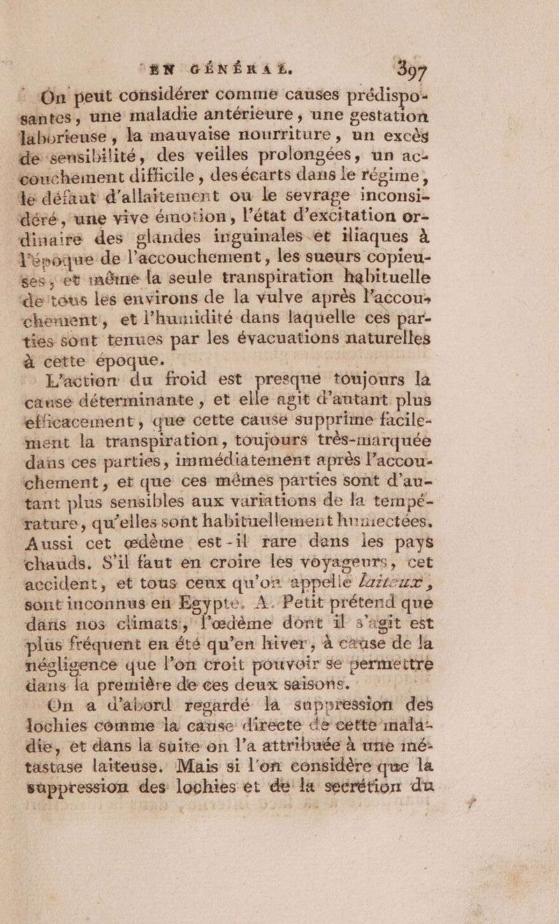 : «On peut considérer comme causes prédispo yantes, une maladie antérieure ; une gestation Taiborieuse , la mauvaise nourriture, un excès de sensibilité, des veilles prolongées, un ac- couchement difficile , desécarts dans le révime, le défaut d'allaitement ou le sevrage inconsi- déré, une vive émotion, l’état d’excitation or- dinaire des glandes inguinales et iliaques à l'époque de l'accouchement, les sueurs copieu- ses, et inême la seule transpiration habituelle de tous les environs de la vulve après laccous chement, et l'humidité dans laquelle ces par- ties sont tenues par les évacuations naturelles à cette époque. da L'action du froid est presqné toujours la cause déterminante , et elle agit d'autant plus efficacement, que cette cause supprime facile- ment la transpiration, toujours très-marquée dans ces parties, immédiatement après l’accou- chement , et que ces mêmes parties sont d’au- tant plus sensibles aux variations de la tempé- rature, qu’elles sont habituellement hnsiectées. Aussi cet œdème est-il rare dans les pays chauds. S'il faut en croire les voyageurs, cet accident, et tous ceux qu'ox appellé /zzcux, sont inconnus en Egypte. A. Petit prétend que dans nos climats, l’œdème dont il s'agit est plüs fréquent en été qu’en hiver, à cause de la néslisence que l’on croit pouvoir se 5ermettre dans la première de ces deux saisons. On a d’abord regardé la suppression des Iochies comme la cause directe de cette mala- die, et dans la suite on l’a attribuée à une mé: tastase laiteuse. Mais si l'on considère que la suppression des lochies et de là secrétion da