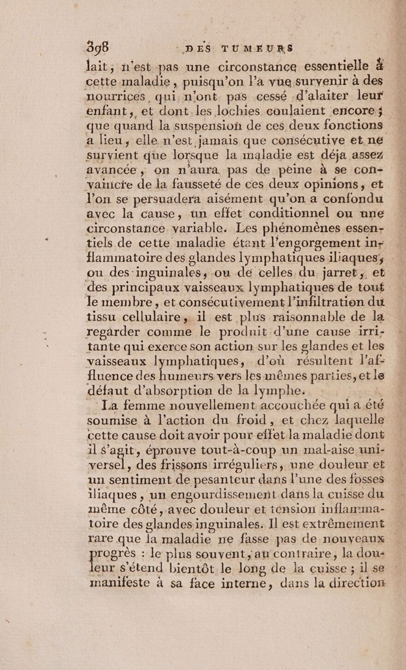 lait, n'est pas une circonstance essentielle à cette maladie, puisqu'on l’a vue suryenir à des nourrices, qui n'ont pas cessé .d’alaiter leur enfant, et dont les lochies coulaient encore; que quand la suspension de ces deux fonctions a Heu, elle n’est jamais que consécutive et ne survient que lorsque la maladie est déja assez avancée, on n'aura pas de peine à se con- vañicie de la fausseté de ces deux opinions, et l’on se persuadera aisément qu’on a confondu avec la cause, ün effet conditionnel ou nne circonstance. variable. Les phénomènes essen- tiels de cette maladie étant l’engorgement in; flammatoire des slandes iymphatiques iliaques; ou des-inguinales, .ou de celles du jarret,, et des principaux vaisseaux lymphatiques de tout Je membre, et consécutivement l’infiltration du tissu cellulaire, il est plus raisonnable de la regarder comme le produit d’une cause irri- tante qui exerce son action sur les glandes et les vaisseaux lymphatiques, d’où résultent l'af- fluence des humeurs vers les mêmes parties, et le défaut d'absorption de la lymphe. ia _ : La femme nouvellement accouchée qui a été soumise à l’action du froid, et chez laquelle cette cause doit avoir pour effet la maladie dont il S'agit, éprouve tout-à-coup un mal-aise uni- versel, des frissons irréguliers, une douleur et un sentiment de pesanteur dans l’une des fosses iliaques , un engourdissement dans la cuisse du même côté,.avec douleur et ténsion inflamma- toire des glandes inguinales. Il est extrêmement rare que la maladie ne fasse pas de nouveaux prose : Je plus souvent, au contraire, la dou- eur Sétend bientôt le long de la cuisse ; il se manifeste à sa face interne, dans la direction