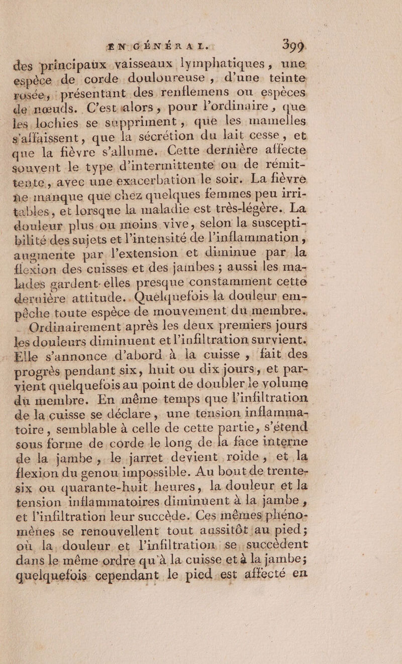 des principaux vaisseaux lymphatiques, une espèce .de corde douloureuse , d’une teinte rusée, présentant des renflemens ou espèces. de nœuds. C’estialors, pour Pordinaire , que les lochies se sppriment , que les mamelles g'affaissent, que la sécrétion du lait cesse, et que la fièvre s'allume. Cette dernière affecte souvent le type d’intermittente ou de rémit- tente, avec une exacerbation le soir. La fièvre he manque que chez quelques femmes peu irri- tables, et lorsque la maladie est très-légère.. La douleur plus ou moins vive, selon la suscepti- bilité des sujets et l'intensité de l’inflammation, augmente par l'extension et dininue par la flexion des cuisses et des jainbes ; aussi les ma- lades gardent-elles presque constamment cette deruière attitude..Quelquefois la douleur em- pêche toute espèce de mouvement du membre. . Ordinairement après les deux premiers jours les douleurs diminuent et l’infiltration survient. Elle s'annonce d’abord à la cuisse , fait des progrès pendant six, huit ou dix jours, et par- vient quelquefois au point de doubler ie volume dù membre. En même temps que Pinfiltration de la cuisse se déclare, une tension inflamma- toire, semblable à celle de cette partie, s'étend sous forme de corde de long de la face interne de la jambe, le jarret devient roïde, et la flexion du genou impossible. Au boutde trente- six ou quarante-huit heures, la douleur ét la tension inflammatoires diminuent à la jambe , et l’infiltration leur succède. Ces mêmes phéno- mènes se renouvellent tout aussitôt au pied ; où la. douleur et l’infiltration, se. succèdent dans le même ordre qu'à la cuisse et à la jambe; quelquefois cependant le pied est affecté en