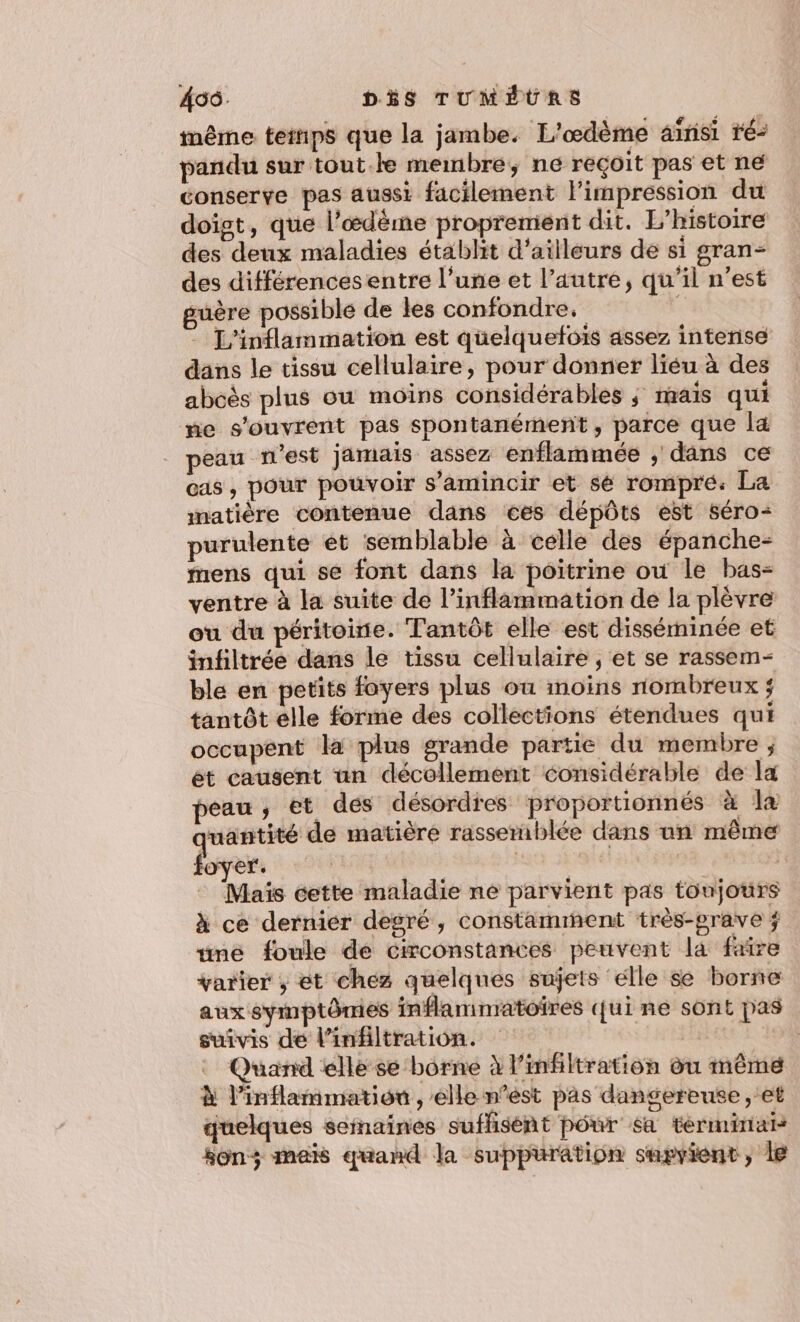 455. DÉS TUMÉURS même temps que la jambe. L'œdème aïrisi ré: pandu sur tout.le membre, ne reçoit pas et ne conserve pas aussi facilement limpression du doigt, que l’œdème proprement dit. L'histoire des deux maladies établit d’ailleurs de si gran- des différences entre l’une et l’autre, qu’il n’est guère possible de les confondre. - L'inflammation est quelquefois assez interise dans le tissu cellulaire, pour donner liéu à des aboës plus ou moins considérables ; mais qui ne s'ouvrent pas spontanément, parce que la peau n'est jamais assez enflammée ; dans ce cas , pour pouvoir s’amincir et sé rompre. La matière contenue dans ces dépôts est séro- purulente ét semblable à celle des épanche- mens qui se font dans la poitrine où le bas- ventre à la suite de l’inflammation de la plèvre ou du péritoirie. Tantôt elle est disséminée et infiltrée dans le tissu cellulaire , et se rassem- ble en petits foyers plus où inoins nombreux ÿ tantôt elle forme des collections étendues qui occupent la plus grande partie du membre; et causent an décollement considérable de la peau, et dés désordres proportionnés à la yuantité de matière rassemiblée dans un même foyer: ER Re Maïs cette maladie ne parvient pas toujours à ce dernier degré, constamment très-prave ÿ “né foule de circonstances peuvent la frire varier ; et chez quelques sujets elle se borne aux symptômes inflamnratoires qui ne sont pas suivis dé l’infiltration. | Quand elle sé borne à l’infiltration du même à l’inflammatiou , elle n’ést pas dangereuse, et quelques semaines suffisent pôrr sa términai sons mais quand la suppuration supvient, le