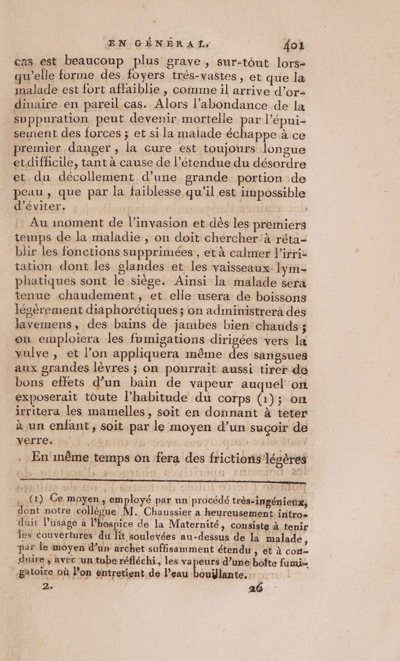 EN GÉNER AL, | 104 cas est beaucoup plus grave , sur-tôut lors- qu'elle forme des foyers très-vastes, et que la malade est fort affaiblie , come il arrive d’or- dimaire en pareil cas. Alors l'abondance de la suppuration peut devenir mortelle par l’épui- sement des forces j et si la malade échappe à ce remier danger , la cure est toujours longue etdifficile, tant à cause de l’étendue du désordre et du décollement d’une grande portion de peau , que par la faiblesse qu’il est impossible d'éviter. | | Au moment de l’invasion et dès les premiers temps de la maladie , on doit chercher: à réta- blir les fonctions supprimées , et à calmer l’irriz tation dont les slandes et les vaisseaux lym- phatiques sont le siège, Aïnsi la: malade sera tenue chaudement , et elle usera de boissons Iéoèrement diaphorétiques ; on administrera des lavemens, des bains de jambes bien chauds ; on emploiera les fumigations dirigées vers la vulve , et l’on appliquera même des sangsues aux grandes lèvres ; on pourrait aussi tirer de bons effets d’un bain de vapeur auquél' on exposerait toute l’habitude du corps (1); on irritera les mamelles, soit en donnant à teter à un enfant ; soit par le moyen d’un suçoir de verre. | | | rtf 1 . En même temps on fera des frictions légères x: par le moyen d’un archet suffisamment étendu , et à cont- _ duire; avec un tube réfléchi, les eee d’une boîte fui _Batoire où lon entretient de l’eau bouïlante.