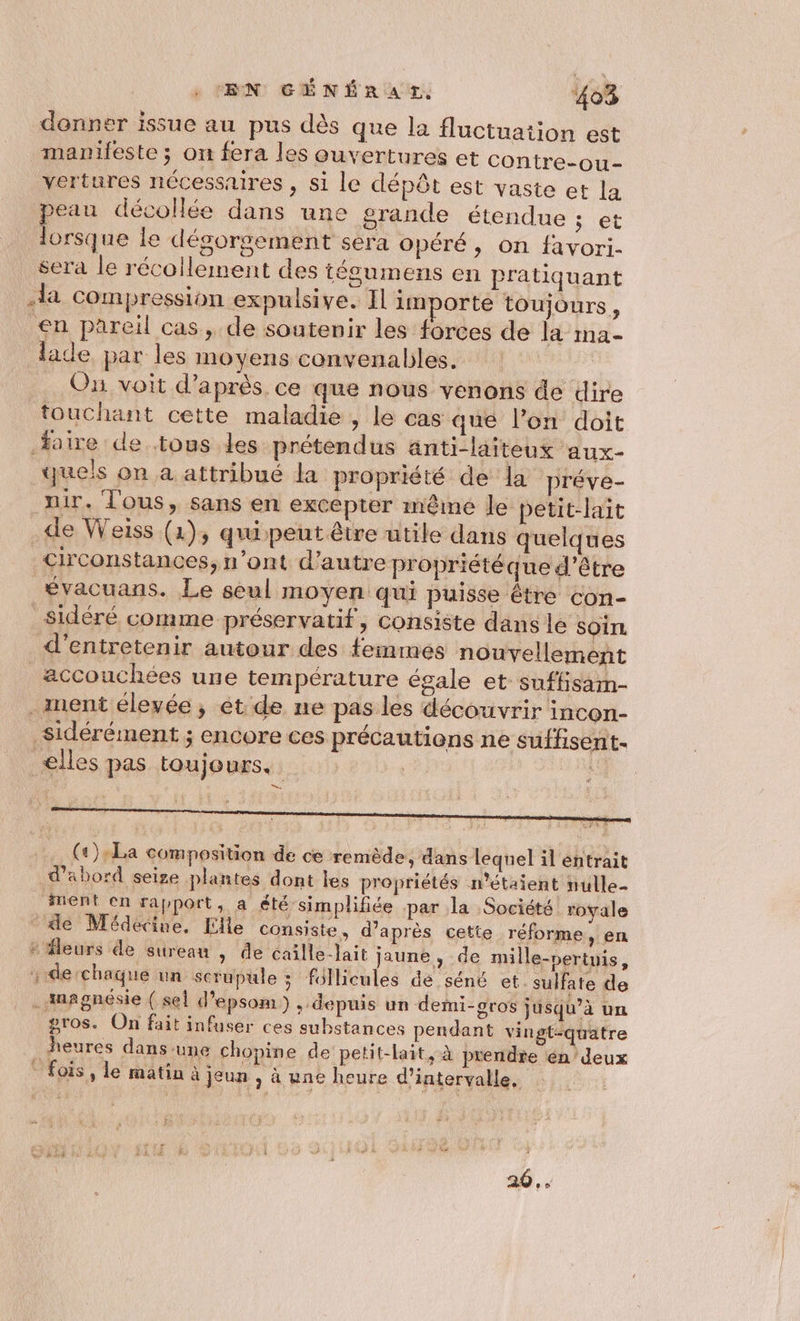 donner issue au pus dès que la fluctuation est manileste ; on fera les ouvertures et contre-ou- vertures nécessaires , si le dépôt est vaste et la peau décollée dans une orande étendue Set lorsque Le dégorgement sera opéré, on favori. sera le récollement des tégumens en pratiquant la compression expulsive. Il importe toujours, €n pareil cas, de soutenir les forces de la ma- lade par les moyens convenables. . Ou voit d’après ce que nous venons de dire touchant cette maladie , le cas que l’on doit aire de tous les prétendus anti-laiteux aux- ques on à attribué la propriété de la préve- ir. l'ous, sans en excepter même le petit-lait de Weiss (1), quipeut être utile dans quelques circonstances, n’ont d’autre propriété que d’être évacuans. Le seul moyen qui puisse être con- sidéré comme préservatif, consiste dans le Soin d'entretenir autour des femmes nouvellement accouchées une température égale et suffisam- . ment élevée, et de ne pas les découvrir incon- sidérément ; encore ces précautions ne suffisent- elles pas toujours. A . (2):La composition de ce remède, dans lequel il entrait d’abord seize plantes dont les propriétés n'étaient nulle- nent en rapport, a été simplifiée par la Société royale le Médecine, Elle consiste, d’après cette réforme, en + fleurs de surean , de caille-Jait jaune, de mille-nertnis, , de chaque un scrupule ; follicules de séné et. sulfate de _Amagnésie ( sel d’epsom ) + depuis un demi-gros jusqu’à un gros. On fait infuser ces substances pendant vingt-quatre heures dans une chopine de petit-lait, à prendre en 'deux * fois, le matin à jeun , à une heure d'intervalle, 20..