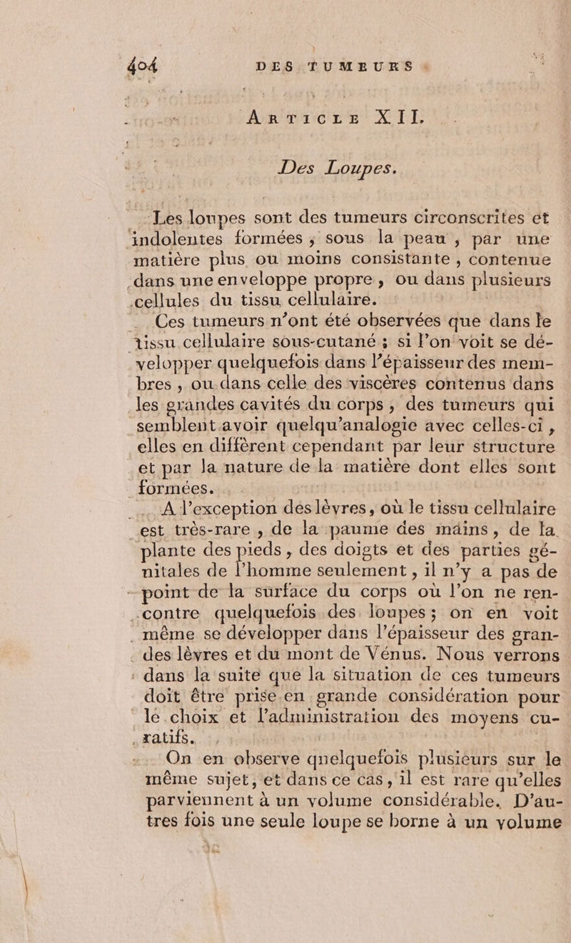 | 404 DES TUMEURS Am Ticze XII, Des Loupes. -Les loupes sont des tumeurs circonscrites ét indolentes formées ; sous la peau ; par une matière plus où moins consistante , contenue dans une enveloppe propre, ou dans plusieurs cellules du tissu cellulaire. Ces tumeurs n’ont été observées que dans le üssu cellulaire sous-cutané ; si l’on voit se dé- velopper quelquefois dans l’épaisseur des mem- bres , ou dans celle des viscères contenus dans les grandes cavités du corps, des tumeurs qui semblent avoir quelqu’analogie avec celles-ci , elles en diffèrent cependant par leur structure et par la nature de la matière dont elles sont _ formées. _… A lexception des lèvres, où le tissu cellulaire est très-rare , de la paume des mäins, de la plante des pieds, des doigts et des parties gé- nitales de l’homme seulement , il n’y a pas de - point de la surface du corps où l’on ne ren- -contre quelquefois des loupes; on en voit . même se développer dans l'épaisseur des gran- des lèvres et du mont de Vénus. Nous verrons dans la suite que la situation de ces tumeurs doit être prise.en grande considération pour le choix et l'administration des moyens cu- REC RCE RUE HEAR On en observe qnelquefois plusieurs sur le même sujet, et dans ce cas , il est rare qu’elles parviennent à un volume considérable. D’au- tres fois une seule loupe se borne à un volume