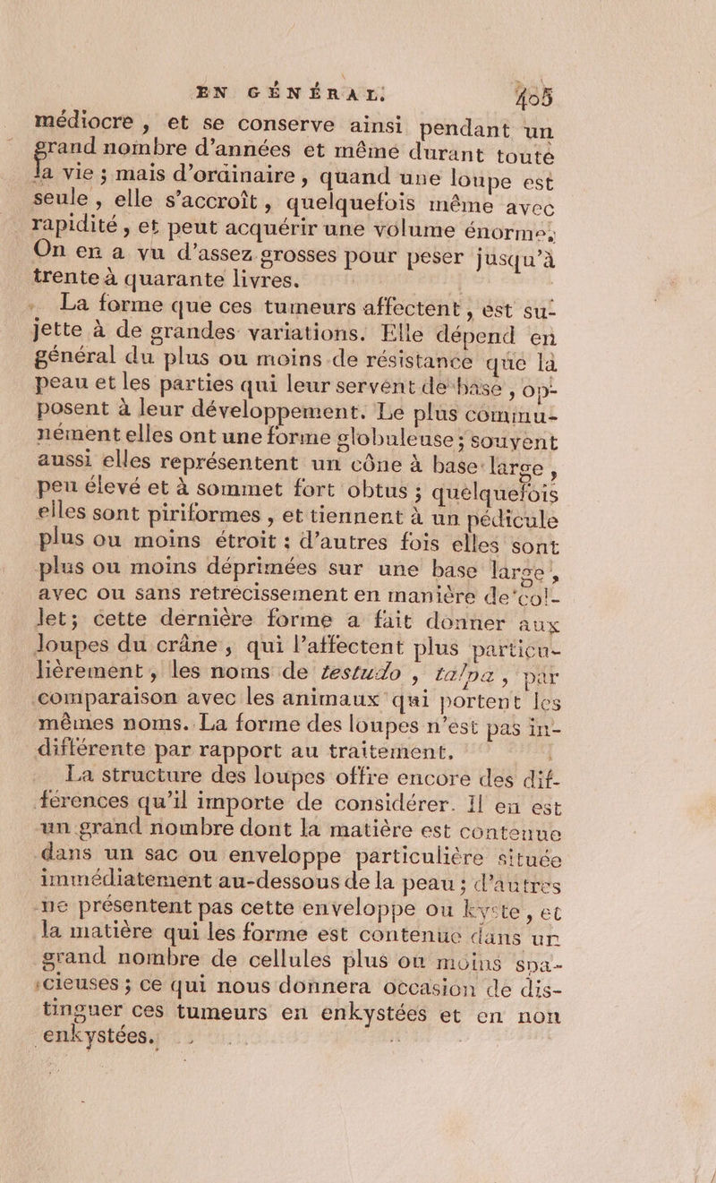 médiocre , et se conserve ainsi pendant un rand nombre d’années et même durant toute à vie ; mais d'ordinaire, quand une loupe est seule , elle s'accroît, quelquefois même avec rapidité , et peut acquérir une volume énorme: On er a vu d'assez grosses pour peser jusqu’à trente à quarante livres. | | +. La forme que ces tumeurs affectent , st su- jette à de grandes variations. Elle dépend en général du plus ou moins de résistance que là peau et les parties qui leur servent de base » OD- posent à leur développement. Le plus commu nément elles ont une forme slobuleuse; souyent aussi elles représentent un cône à base: large, peu élevé et à sommet fort obtus ; quelquefois elles sont piriformes , et tiennent à un pédicule plus ou moins étroit : d’autres fois elles sont plus ou moins déprimées sur une base large - avec ou sans retrécissement en manière de‘co!- let; cette dernière forme a fait donner aux Joupes du crâne , qui l’atfectent plus particu- lièrement , les noms de zestudo , lalpa , ‘par comparaison avec les animaux qui portent les mêmes noms. La forme des loupes n’est pas in- différente par rapport au traitement, La structure des loupes offre encore des dit. “+érences qu’il importe de considérer. Il en est un grand nombre dont la matière est contenue dans un sac ou enveloppe particulière située immédiatement au-dessous de la peau ; d’autres ne présentent pas cette enveloppe ou kyste, et la matière qui les forme est contenue dans ur grand nombre de cellules plus on MOINS sDa- :Cieuses ; ce qui nous donnera occasion de dis- tinguer ces tumeurs en enkystées et en non _enkystées.. dé ï