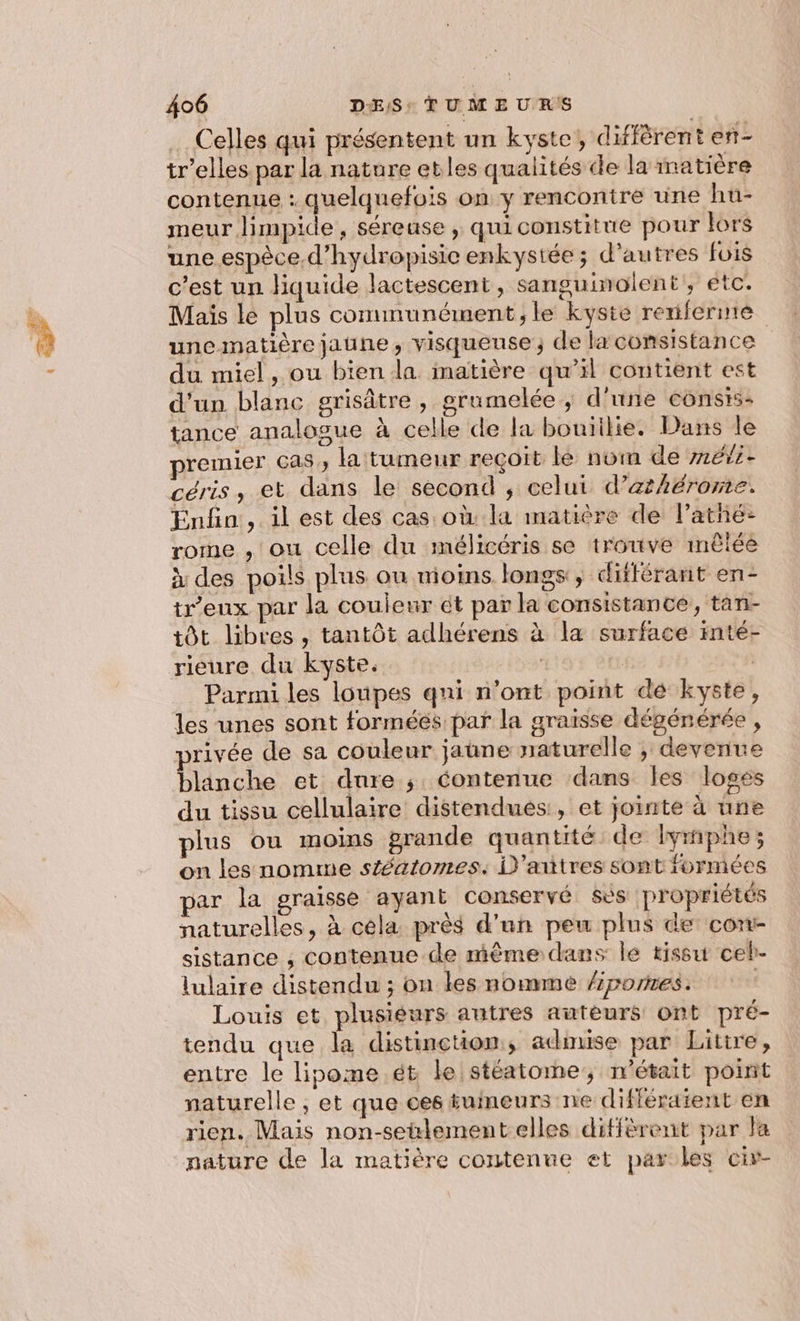 Celles qui présentent un kyste, diffèrent en- tr’elles par la nature etles qualités de la matière contenue : quelquefois on y rencontre une hu- meur limpide, séreuse , quiconstitue pour lors une espèce d’hydropisie enkystée ; d'autres fois c’est un liquide lactescent, sanguinolent', etc. Mais le plus communément, le kyste renifernte une matière jaune, visqueuse ; de la consistance du miel, ou bien la matière qu’il contient est d'un blanc grisâtre, prumelée ,; d'une consis- tance analogue à celle de la bouiilie. Dans le remier cas, la tumeur reçoit lé nom de m6/5- céris, et dans le second , celui d’athérome. Enfin, il est des cas où la matière de l’atñé-: rome , ou celle du mélicéris se trouve mêlée à des poils plus ou moins longs, différant en- tr’eux par la couleur ét par la consistance, tan- tôt libres , tantôt adhérens à la surface inté- rieure du kyste. | | | Parmi les loupes qni n’ont point dé kyste, les unes sont forméés par la graïsse dégénérée , privée de sa couleur jaune naturelle ; devenue blänche et dure ; contenue dans les loges du tissu cellulaire distendués, et jointe à une plus ou moins grande quantité de Iymphe; on les nomme stéatomes.: D'aitres sont formées par la graisse ayant conservé ses propriétés naturelles, à céla près d’un peu plus de conr- sistance , contenue de mème dans le tissu ceh- lulaire distendu ; on les nommé /pornes. Louis et plusieurs autres auteurs ont pré- tendu que la distinction, admise par Litire, entre le lipome.ét le stéatome, n’était point naturelle , et que ces tumeurs ne différaïent en rien. Mais non-setlementelles diffèrent par la nature de la matière contenue et parles civ-
