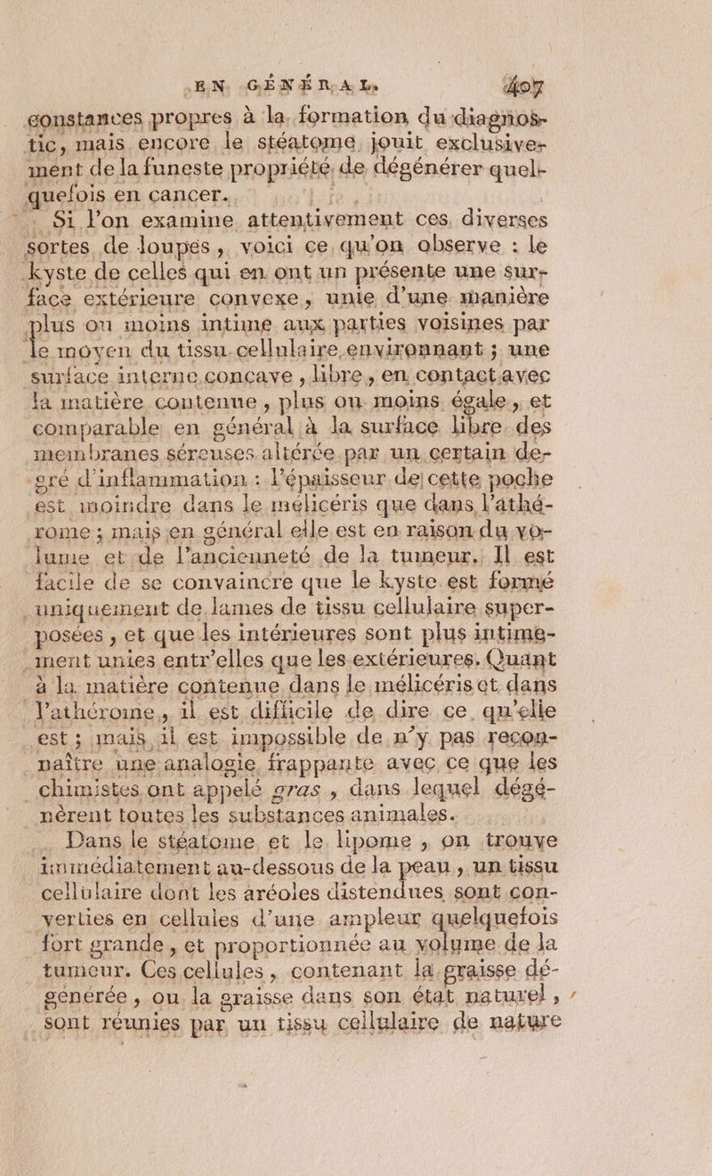 = gonstances propres à la. formation du diagños- tic, mais encore le stéatome. jouit exclusive ment de la funeste propriété, de dégénérer quel. Muelpis.en cancers. nul, it | .: Si l’on examine attentivement ces, diverses sortes de loupés, voici ce qu'on observe : le kyste de celles qui en ont un présente une sur- face extérieure convexe, unie d’une manière plus ou inOins intime aux parties voisines par Île moyen du tissu cellulaire environnant ; une surface interne.conçave , libre, en. contactavec la matière contenue, plus ou moins égale, et comparable en général à la surface De des men branes séreuses altérée.par un certain de- sré d’inflammation : Pépaisseur de cette poche est inoiridre dans le mélicéris que dans l’athé- lune ek de l'ancienneté de la tumeur, Il est … Dans le stéatome et le lipome , on trouy Aininédiatement au-dessous de la peau, un tissu cellulaire dont les aréoles distendues sont con- verties en cellules d’une ampleur uelquefois fort grande , et proportionnée au volume de la tumcur, Ces cellules, contenant la graisse dé- senérée , ou. la graisse dans son état nature}, “