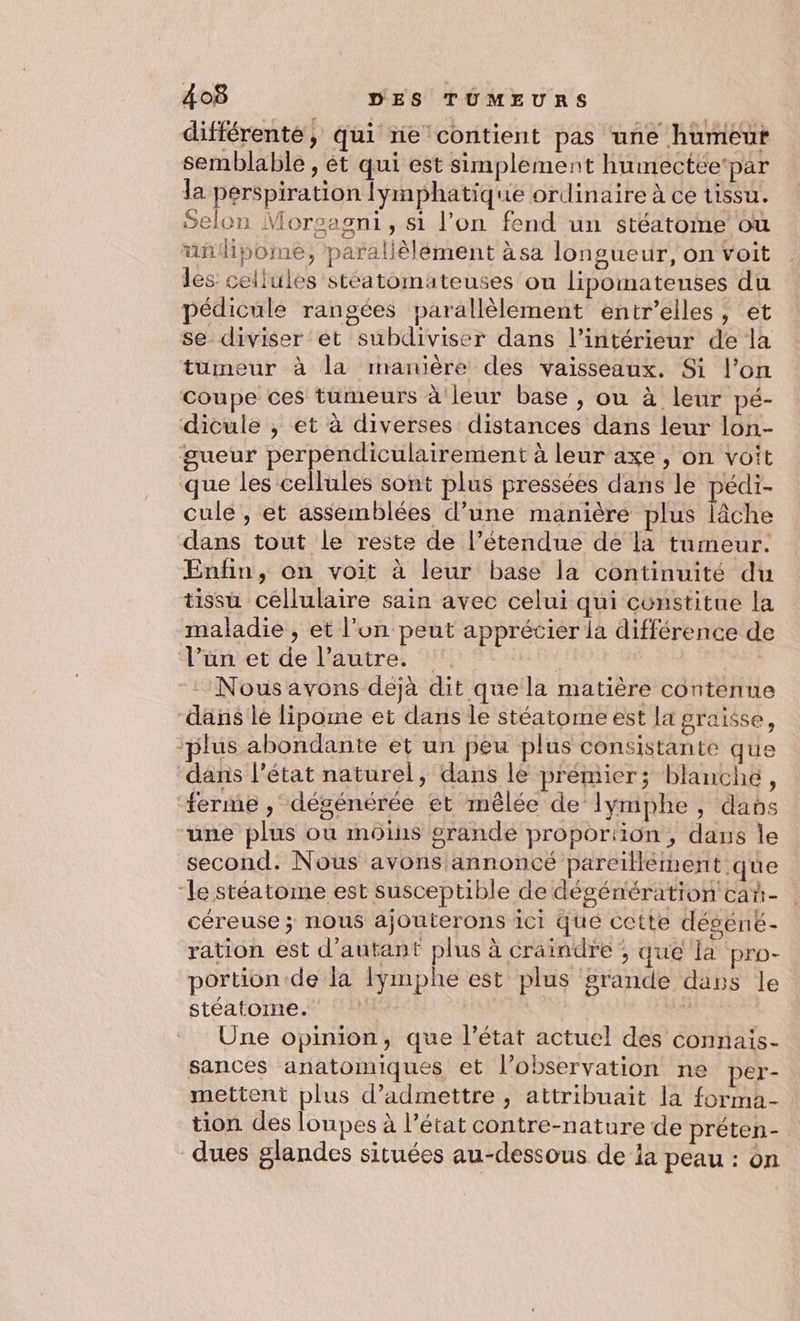 différente, qui ne contient pas une humeut semblable , ét qui est simplement humectée‘par la perspiration lymphatique ordinaire à ce tissu. Selon Morsagni, si l’on fend un stéatome où uñipome, paralièlément àsa longueur, on Voit les cellules stéatomateuses ou lipomatenses du pédicule rangées parallèlement entr’elles, et se diviser et subdiviser dans l’intérieur de la tumeur à la manière des vaisseaux. Si l’on coupe ces tümeurs à leur base , ou à leur pé- dicule , et à diverses distances dans leur lon- gueur perpendiculairement à leur axe, on voit que les cellules sont plus pressées dans le pédi- culé , et assemblées d’une manière plus lâche dans tout le reste de l’étendue de la tumeur. Enfin, on voit à leur base la continuité du tissu cellulaire sain avec celui qui constitue la maladie , et l'un peut apprécier la différence de l’un et de l’autre. | | -: Nousavons dejà dit que la matière contenue dans lé lipome et dans le stéatome est la graisse, plus abondante et un peu plus consistante que dans l’état naturel, dans le prémier; blanche, ferme , dégénérée et mêlée de Ilymphe , davbs une plus où moins grande proportion, dans le second. Nous avons annoncé pareïllement que “le stéatome est susceptible de dégéniération cañ- céreuse ; nous ajouterons ici que cette déséné- ration est d'autant ta à craindre ; que la pro- portion de la lymphe est plus grande dans le stéatome. ê Une opinion, que l’état actuel des connais- sances anatomiques et l’observation ne per- mettent plus d'admettre , attribuait la forma- tion des loupes à l’état contre-nature de préten- dues glandes situées au-dessous de la peau : on