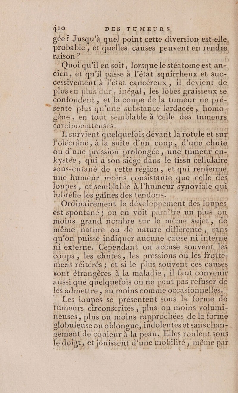 gée ? Jusqu’à quel point cette diversion. est-elle, probable , et quelles causes peuvent en rendre raison ? “ie 5 # Me. * Quoi qu’il en soit, lorsque le stéatome est an- cien, et qu'il passe à l’état squirrhenx et suc- Cessivement à l’état cancéreux, il devient de plus en plus dur, inéoal, les lobes sraisseux se Confoncent, et la coupe de la tumeur ne pré- sente plus qu'une substance iardacée, homo- CarCinomateuses. PT AS SENS _ Tisurvient quelquefois devant la rotule et sur l’olécrâne , à la suite d’un coup, d’une chute ou d’une pression prolongée , ‘une tumetr en- kystée, qui a son siège dans le tissu cellulaire sous-Cutané de cette résion, .et qui renferme une humeur moins consistante que celle des Joupes , et semblable à l'humeur synoviale qui Yubréfie les gâines des tendons. EM T ‘ Ordinairement le dévelopnement des loupes ést spontané ; on en voit paraître un plus où moins. grand nombre sur le même sujet, de même nature ou de nature différenté, sans qu'on. puisse indiquer aucune cause n1 interne ni externe. Cependant on accuse souvent les coups , les chutes, les pressions ou les frotte- mens réitérés ; et si le plus souvent ces causes sont étrangères à la maladie, il faut convenir les adinettre , au moins come occasionnelles. …, Les loupes se présentent sous la forme de tümeurs circonscrites , plus où moins volumi- neuses , plus où moins rapprochées dela forme slobuleuse on oblongue, indolenteset sanschan:. gement de couleur à la peau. Elles roulent sous le doist, et jouissent d’une mobilité, même par Le