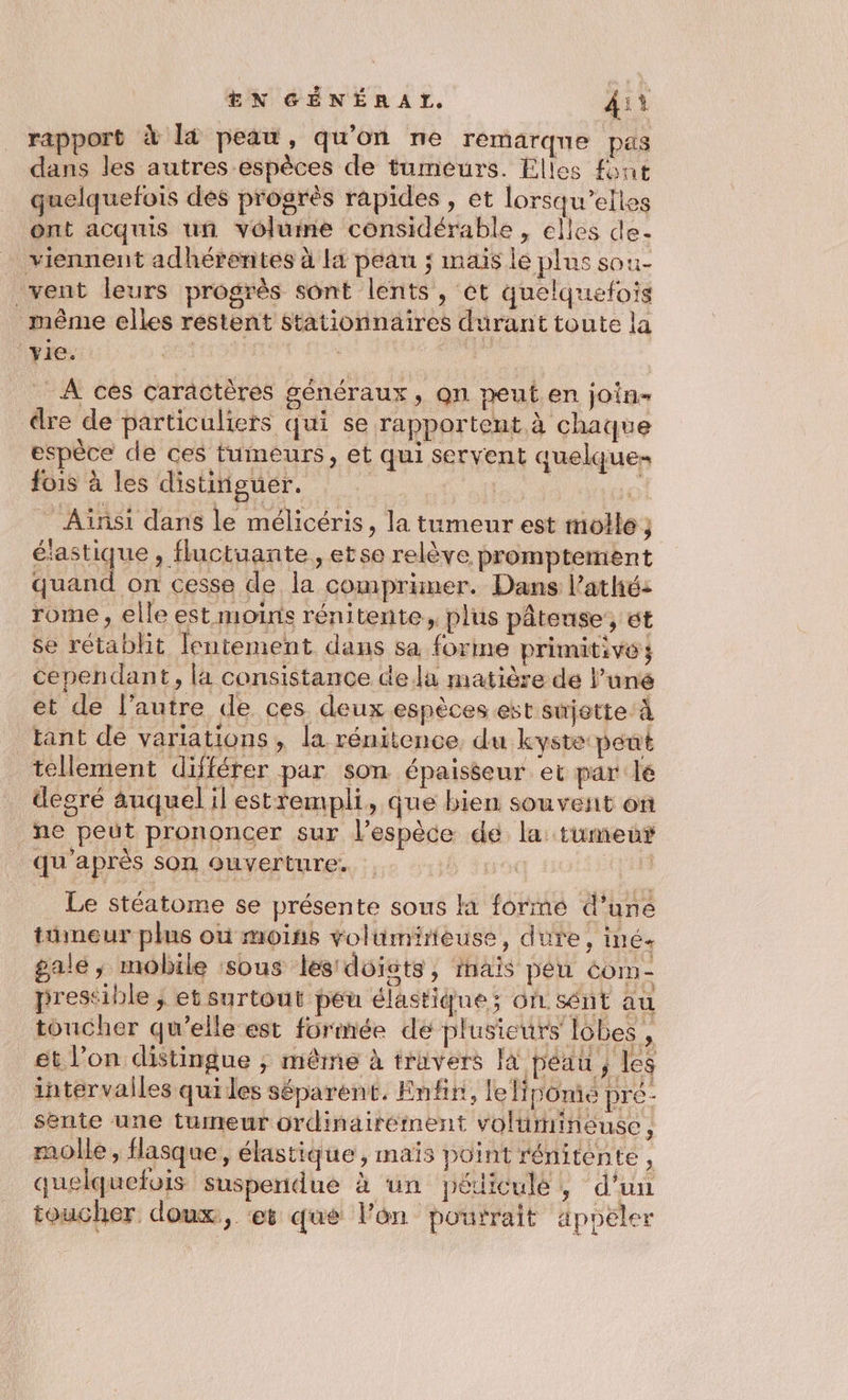 rapport à là peau, qu'on ne remarqne pas dans les autres espèces de tumeurs. Élles font quelquefois dés progrès rapides, ét lorsqu'elles ont acquis un volume considérable, elles de- viennent adhérentes à l4 peau ; mais le plus sou- vent leurs progrès sont lents, et quelquefois même elles restent stationnaires durant toute la ‘yie. | At à | _ À ces caractères généraux, on peuten join- dre de particuliers qui se rapportent à chaque espèce de ces tumeurs, et qui servent quelque fois à les distiipguer. | Me * Ainsi dans le mélicéris, la tumeur est molle; éiastique , fluctuante, etse relève promptement quand on cesse de la comprimer. Dans l’athé: rome , elle est moins rénitente, plus pâteuse, et se rétablit lentement dans sa forme primitives cependant, la consistance de lu matière de l’uné et de l’autre de ces deux espèces est sijette à tant de variations , la rénitence, du kyste peut tellement différer par son épaiséeur et par le degré auquel il estrempli, que bien souvest on ne peut prononcer sur l'espèce dé la tumeur qu'après son Quverture. HG 13 Le stéatome se présente sous H formé d’uné tumeur plus où moins volimineuse, dute, iné. gale, mobile sous les doigts, inais péu com- prestible ; et surtout peu élastique; O1 sént au toncher qu’elle est formée dé plusieurs lobes , et l’on distingue ; même à travers là péau , les intervalles qui les séparent. Enfin, leipomie pré- sente une tumeur ordinairement voltmineuse 3 molle, flasque, élastique, maïs point réniténte, quelquefois suspendue à un pédiculé, d'un toucher doux, ‘et que l’on pourrait äpoeler