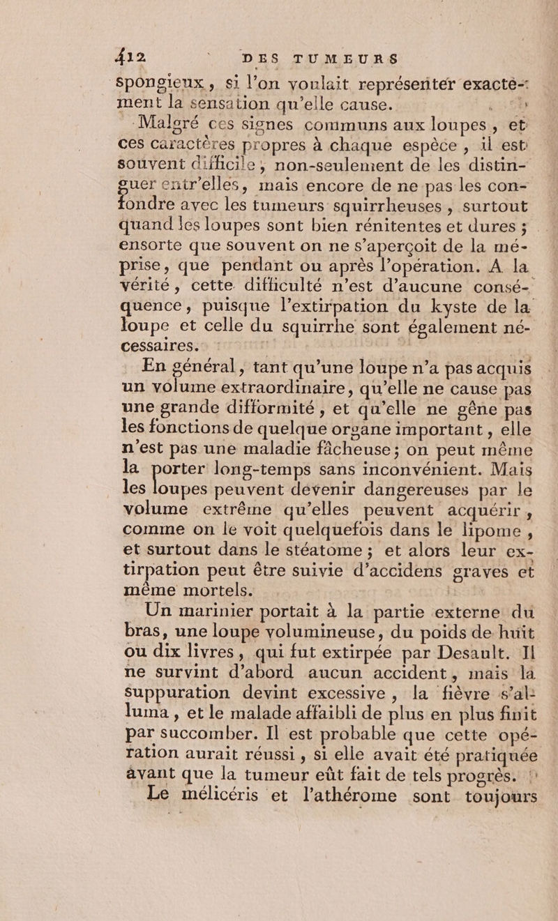 Spongieux, si l’on voulait représenter exacté- ment la sensation qu’elle cause. 5 00 Malgré ces signes communs aux loupes, et ces caractères propres à chaque espèce , il est: souvent difficile, non-seulement de les distin- guer entr'elles, mais encore de ne pas les con- fondre avec les tumeurs squirrheuses , surtout quand les loupes sont bien rénitentes et dures ; ensorte que souvent on ne s'aperçoit de la mé- prise, que pendant ou après l’opération. A la vérité, cette difficulté n’est d'aucune consé- quence, puisque l’extirpation du kyste de la loupe et celle du squirrhe sont également né- cessaires. : | vEL En général, tant qu’une loupe n’a pas acquis un volume extraordinaire, qu’elle ne cause pas une grande difformité , et qu’elle ne gêne pas les fonctions de quelque organe important , elle n'est pas une maladie fâcheuse ; on peut même la porter long-temps sans inconvénient. Mais les loupes peuvent devenir dangereuses par le volume extrême qu’elles peuvent acquérir, comme on le voit quelquefois dans le lHipome, et surtout dans le stéatome ; et alors leur ex- tirpation peut être suivie d’accidens graves et même mortels. RSS Un marinier portait à la partie externe du bras, une loupe volumineuse, du poids de huit ou dix livres, qui fut extirpée par Desault. Il ne survint d’abord aucun accident, mais la Suppuration devint excessive , la fièvre s’al: luma , et le malade affaibli de plus en plus finit par succomber. Il est probable que cette opé- ration aurait réussi , si elle avait été pratiquée avant que la tumeur eût fait de tels progrès. !: Le mélicéris et l’athérome sont toujours