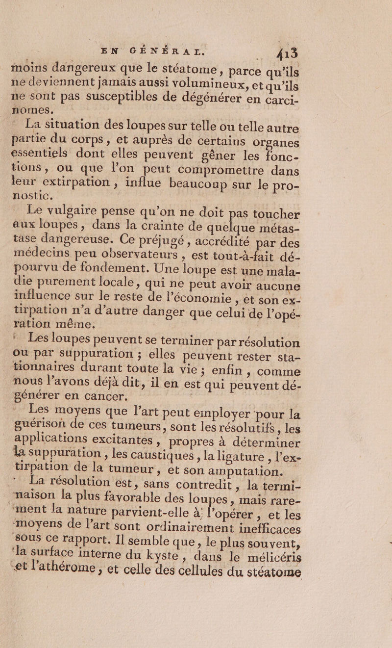moins dangereux que le stéatome » parce qu’ils ne deviennent jamais aussi volumineux ne sont pas susceptibles de dégénérer nomes,. | La situation des loupes sur telle ou telle autre partie du corps, et auprès de certains organes essentiels dont elles peuvent gêner les fonc- tions, ou que l’on peut compromettre dans leur extirpation , influe beaucoup sur le pro- nostic. | Le vulgaire pense qu’on ne doit pas toucher aux loupes, dans la crainte de quelque métas- tase dangereuse. Ce préjugé , accrédité par des médecins peu observateurs , est tout-à-fait dé- pourvu de fondement. Une loupe est une mala- die purement locale » qui ne peut avoir aucune influence sur le reste de l’économie , et son ex- tirpation n’a d’autre danger que celui de l’opé- ration même. : | * Les loupes peuvent se terminer par résolution ou par suppuration ; elles peuvent rester sta- tionnaires durant toute la vie ; enfin &gt; Comme j , il en est qui peuvent dé- &gt; etqu'’ils en Carci- nous l’avons déjà dit générer en cancer. : Les moyens que l’art peut employer pour la guérison de ces tumeurs, sont les résolutifs , les applications excitantes , propres à déterminer la sSuppuration , les caustiques , la ligature , l’ex- tüirpation de la tumeur, et son amputation. ‘La résolution est, sans contredit » la termi- maison la plus favorable des loupes , mais rare- ‘ment la nature parvient-elle à; l’opérer , et les ‘moyens de l’art sont ordinairement inefficaces SOUS Ce rapport, Il semble que, le plus souvent, ‘la surface interne du kyste, dans le mélicéris et l’athérome , et celle des cellules du stéatome