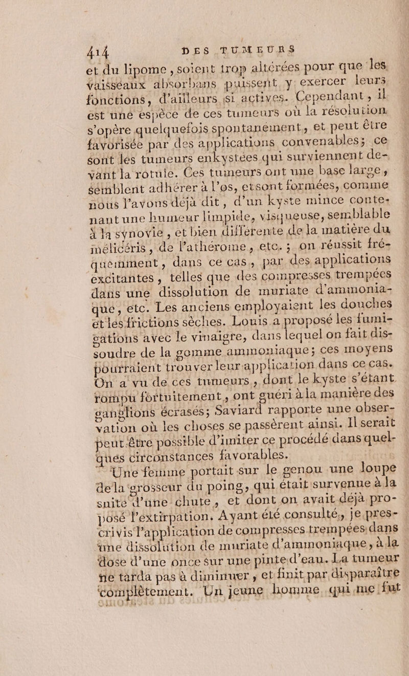 et du lipome , soient trop altérées pour que les, Vaisséaux absorbans puissent, y: exercer leurs fonctions, d’ailleurs si actives. Cependant, il est uné espèce de ces tumeurs où la résolution. s’opère quelquefois spontanément, et peut être favorisée par des apphcations convenables; ce sont les tumeurs enkystées qui surviennent de- vant la rotule. Ces tumeurs ont une base large, éémblent adhérer à l'os, etsont formées, comme nous l'avons déjà dit, d’un kyste mince conte. nautune humeur limpide, visqueuse, semblable À la synovie , et bien différente de la matière du mélicéris , de l’athérome, etc. ; on réussit fréz quemment ; dans cé cas, par des applications excitantes , telles que des compresses trempées daus une dissolution de muriate d'ammonia- que, etc. Les anciens employaient les douches et les frictions sèches. Louis a proposé les fumi- gations avec le vinaigre, dans lequel on fait dis- soudre de la gemme amimoniaque; ces Inoyens pourraient trouver leur application dans ce cas. On a vu de ces tumeurs, dont le kyste s'étant. rompu fortuitement, ont guéri à la manière des ganghions écrasés; Saviard rapporte une obser- vation où les choses se passèrent ainsi. Il serait peut-être possible d’imiter ce procédé dans quel- qués circonstances favorables. Une femme portait sur le genou ‘une loupe dela grosseur du poing, qui était survenue à Ja suite d’une chute, et dont on avait déjà. pro- posé l'extirpation, Ayantiélé consulté, je.pres- crivis Papplication de compresses trempées dans ne dissolution de muriate d’ammoniaque, à la dose d’une once sur une pinte.d’eau. La tumeur ne tarda pas à duninuer ; €t finit par disparaître complètement. Un jeune homme qui me. fut