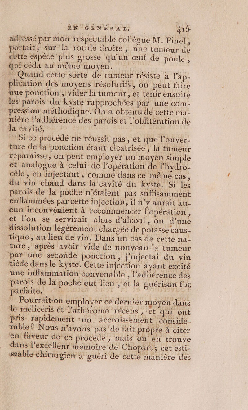 adressé par mon respectable collègue M. Pinel, portait, sur Ja rotule droïté , une tumeur de cette espèce plus grosse qu’un œuf de poule, qui céda au même moyen. ‘ * Quand cette sorte de tumeur résiste à l’'ap- plication des moyens résoluttfs , on peut faire une ponction , vider la tumeur, et tenir ensuite les parois du kyste rapprochées par une com- pression méthodique. On a obtenu de cette ma- nière l’adhérence des paroïs et l’oblitération.de la cavité. | | ‘Sice procédé ne réussit pds, et que l’ouver- ture de la ponction étant cicatrisée , la tumeur reparaisse, On peut employer nn moyen simple et analogue à celui de l'opération de l’hydro- cèle , en injectant , comme dans ce mêmé cas, du vin chaud dans la cavité du kyste. Si les parois de la poche n'étaient pas suffisamment enflammées par cette injection, il n’y aurait au- cun inconvémient à recommencer l’opérätion , et l'on se servirait alors d'alcool, on d’une dissolution légèrement chargée de potasse Caus- tique , au lieu de vin. Dans un cas de cette na- ture, aprés avoir vidé de nouveau la tumeur par une seconde ponction, j'injectai du vin tiède dans le kyste. Cette injection ayant excité une inflammation convenable , l’adhérence des paroïs de la poche eut lieu , ét la guérison fut parfaite. de 7. np | ” Pourrait-on employer ce dernier moyen dans le mélicéris ét l’athérorme récèns , et qui ont pris rapidement ‘un accroissement considé- Tabie® Nous n'avons pas'de fait propre à citer en faveur de ce procédé , mais on en trouye clans l'excellent mémoire de Chopart; cet esti- æmable chirurgien à guéri de cette manière des