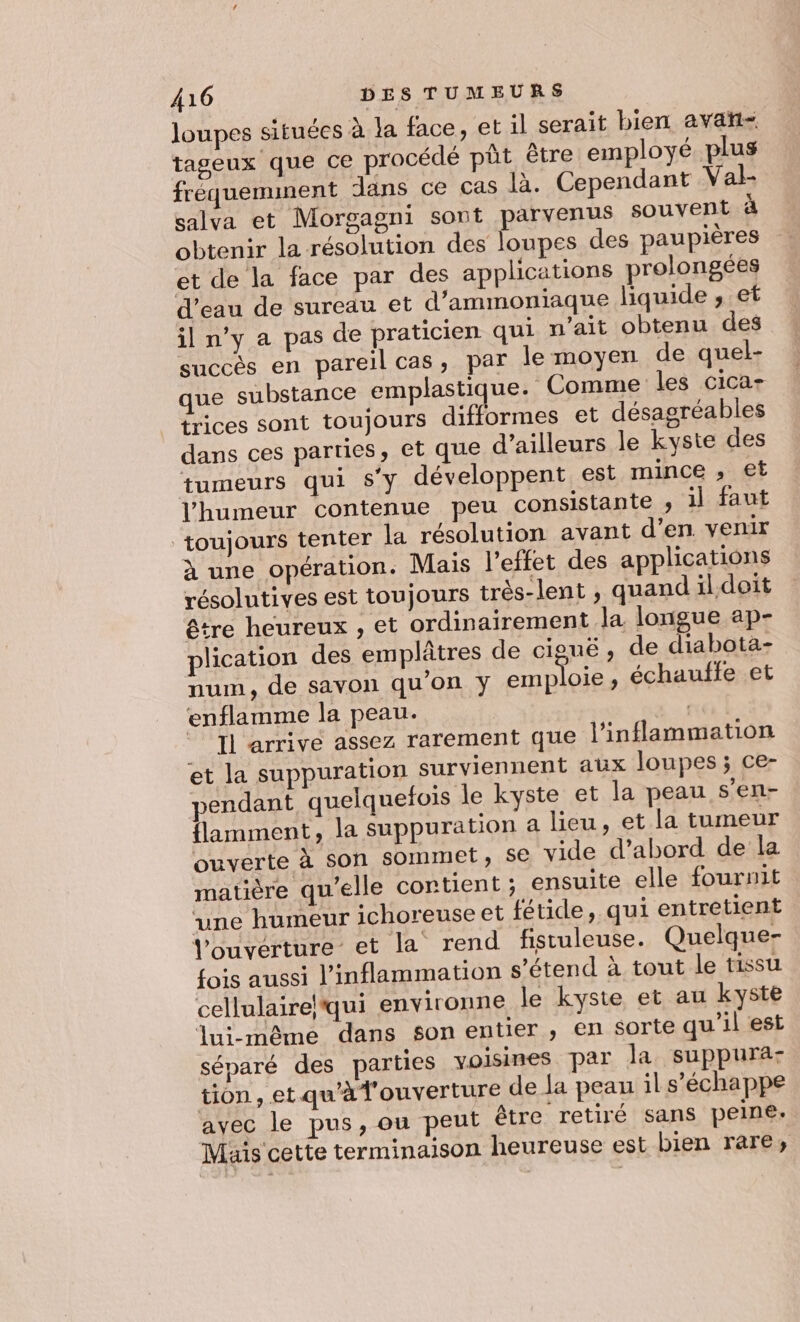 loupes situées à la face, et il serait bien avait tageux que ce procédé pôt être employé plus fréquemment dans ce cas là. Cependant Val- salva et Morgagni sont parvenus souvent 4 obtenir la résolution des loupes des paupières et de la face par des applications prolongées eau de sureau et d’ammoniaque liquide , et il n’y a pas de praticien qui n'ait obtenu des succès en pareil cas, par le moyen de quel- que substance emplastique. Comme les CiCa+ trices sont toujours difformes et désagréables dans ces parties, et que d’ailleurs le kyste des tumeurs qui S'y développent est mince » €t l'humeur contenue peu consistante , il faut ‘toujours tenter la résolution avant d’en. venir à une opération. Mais l'effet des applications résolutives est toujours très-lent ; quand il doit être heureux , et ordinairement la longue ap- plication des emplâtres de ciguë , de diabota- num, de savon qu’on y emploie , échauffe et enflamme la peau. 2] Il arrive assez rarement que l’inflammation et la suppuration surviennent aux loupes ; ce- endant quelquefois le kyste et la peau s’en- flamment, la suppuration a lieu, et la tumeur ouverte à son sommet, se vide d’abord de la matière qu’elle contient ; ensuite elle fournit ‘une humeur ichoreuse et fétide, qui entretient l'ouverture et la rend fistuleuse. Quelque- fois aussi l’inflammation s'étend à tout le tissu cellulairelqui environne le kyste et au kyste lui-même dans son entier, en sorte qu'il est séparé des parties voisines par la suppura- tion, et qu'à l'ouverture de la peau il s'échappe avec le pus, ou peut être retiré sans peine. Mais cette terminaison heureuse est bien rare;