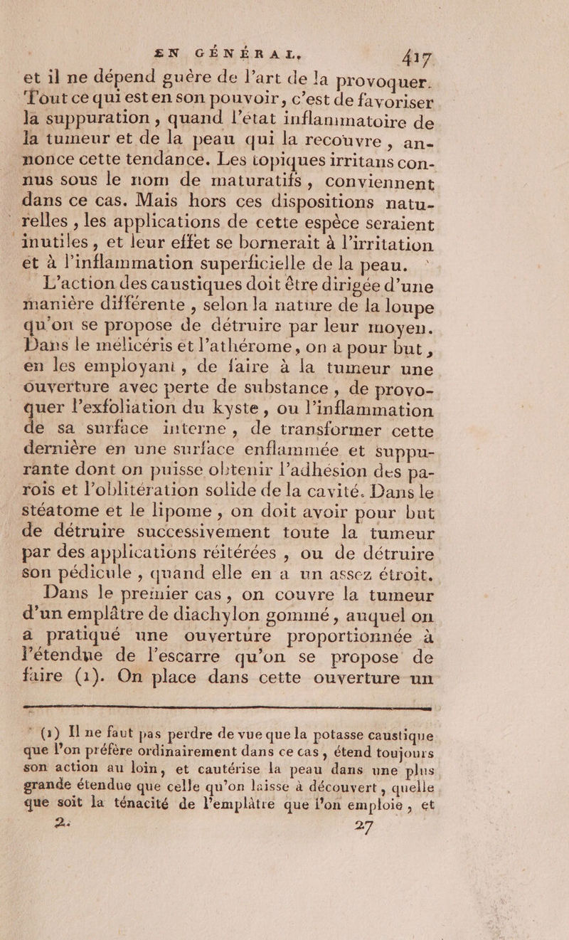 et il ne dépend guère de l’art de la provoquer. la suppuration , quand l’état inflanimatoire de la tumeur et de la peau qui la recouvre , an- nonce cette tendance. Les topiques irritans con- nus sous le nom de maturatifs, conviennent dans ce cas. Mais hors ces dispositions natu- inutiles , et leur effet se bornerait à l’irritation et à l’inflammation superficielle de la peau. L'action des caustiques doit être dirigée d’une manière différente , selon la nature de la loupe qu'on se propose de détruire par leur moyen. Dans le mélicéris et l’athérome, on a pour but, en les employani, de faire à la tumeur une ouverture avec perte de substance, de provo- uer l’exfoliation du kyste, ou l’inflammation le sa surface interne, de transformer cette dernière en une surface enflammée et suppu- rante dont on puisse obtenir l’adhésion des pa- rois et l’oblitération solide de la cavité. Dans le stéatome et le lipome , on doit avoir pour but de détruire successivement toute la tumeur par des applications réitérées , ou de détruire son pédicule , quand elle en a un assez étroit. Dans le premier cas, on couvre la tumeur d’un emplâtre de diachylon gommé, auquel on a pratiqué une ouverture proportionnée à lPétendue de l’escarre qu’on se propose de faire (1). On place dans cette ouverture un * G) [ne faut pas perdre de vue que la potasse caustique que l’on préfère ordinairement dans ce cas, étend toujours son action au loin, et cautérise la peau dans une plus grande étendue que celle qu’on laisse à découvert , quelle que soit la ténacité de l’emplâtre que l’on emploie, et Pa 27