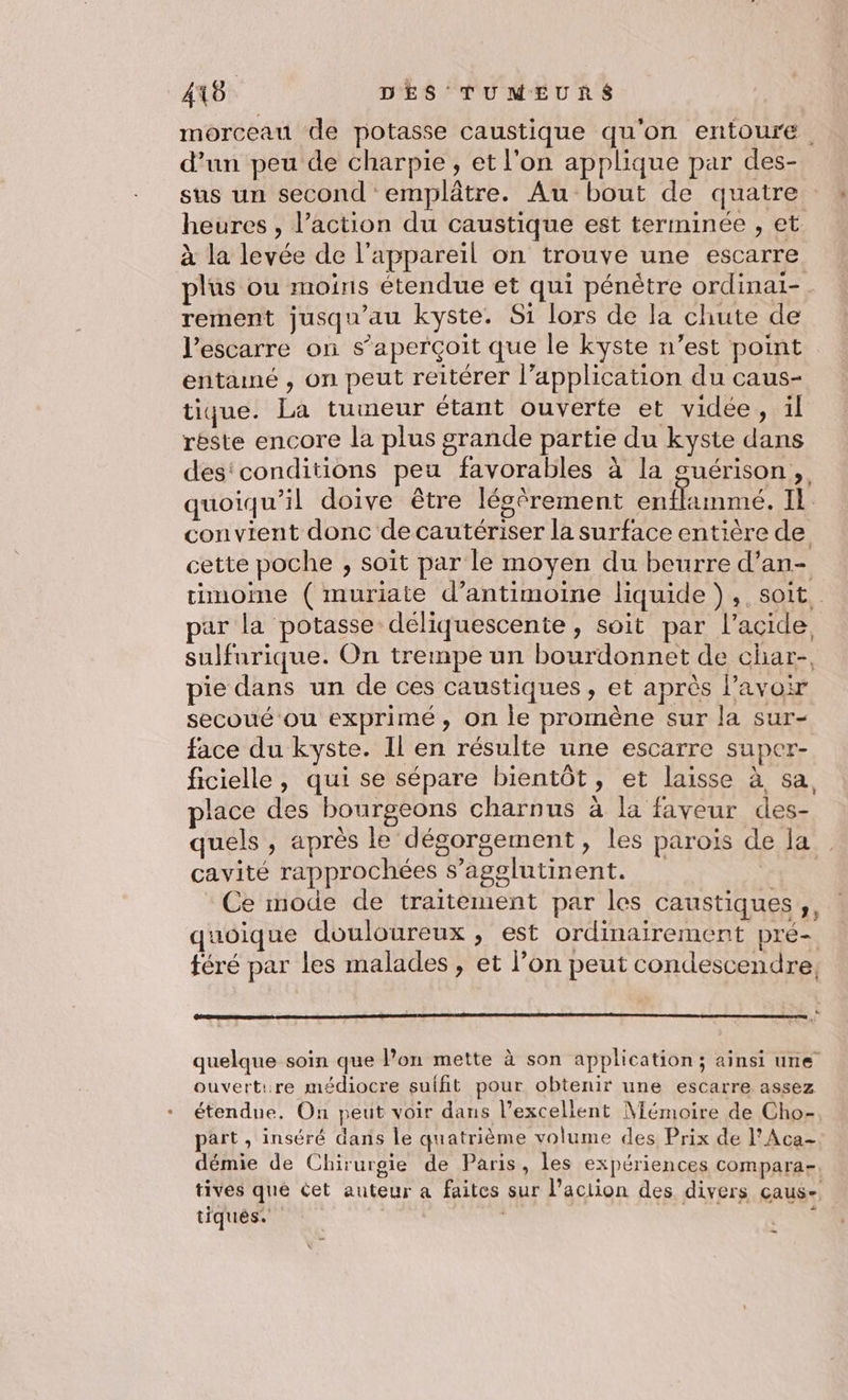 morceau de potasse caustique qu'on entoure . d’un peu de charpie, et l'on applique par des- sus un second emplâtre. Au bout de quatre heures , l’action du caustique est terminée , et à la levée de l'appareil on trouve une escarre plus ou moins étendue et qui pénètre ordinai- rement jusqu'au kyste. Si lors de la chute de l’escarre on s'aperçoit que le kyste n’est point entamé , on peut reitérer l’application du caus- tique. La tumeur étant ouverte et vidée, il réste encore la plus grande partie du kyste dans des'conditions peu favorables à la suérison, quoiqu'il doive être légèrement entflamme. Il. convient donc decautériser la surface entière de cette poche , soit par le moyen du beurre d’an- timoime ( muriate d’antimoine liquide), , soit. par la potasse déliquescente, soit par l’acide sulfurique. On trempe un bourdonnet de char-, pie dans un de ces caustiques , et après l'avoir secoué ou exprimé, on le promène sur la sur- face du kyste. Il en résulte une escarre super- ficielle, qui se sépare bientôt, et laisse à sa place des bourgeons charnus à la faveur des- quels , après le dégorgement, les parois de la cavité rapprochées s’agglutinent. VE Ce mode de traitement par les caustiques,, quoique douloureux , est ordinairement pré- tféré par les malades, et l’on peut condescendre, quelque soin que lon mette à son application; ainsi une ouvertire médiocre suffit pour obtenir une escarre assez étendue. On peut voir dans l'excellent Mémoire de Cho- part , inséré dans le quatrième volume des Prix de l’Aca- démie de Chirurgie de Paris, les expériences compara- tives que éet auteur a faites sur l’aciion des divers çaus- tiqués. ÊUE *