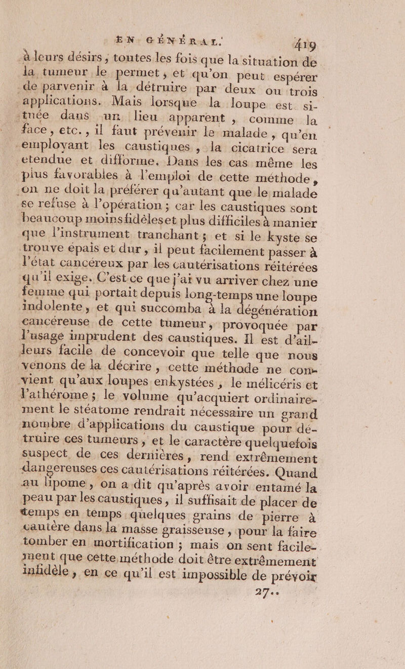 à leurs désirs , toutes les fois que la situation de la tumeur le permet , et qu'on peut. espérer de parvenir à la détruire par deux ou trois applications. Mais lorsque la loupe est. si- tuée dans ‘ur lieu apparent |, comme la face , etc. , il faut prévenir le malade , qu’en emmplovant les caustiques , la cicatrice sera étendue et difforme, Dans les cas même les plus favorables à l'emploi de cette méthode, on ne doit la préférer qu’autant que le malade se refuse à l’opération ; car les caustiques sont beaucoup moirsfidèleset plus difficiles à manier que l'instrument tranchants et si le kyste se trouve épais et dur , äl peut facilement passer à l'état cancéreux par les cautérisations réitérées qu'il exige. C’est.ce que j'ai vu arriver chez une femme qui portait depuis Fu une loupe indolente, et qui succomba à la égénération cancéreuse de cette tumeur, provoquée par. l'usage imprudent des caustiques. 11 est d’ail- leurs facile de concevoir que telle que nous venons de la décrire , cette méthode ne con vient qu'aux loupes enkystées , le mélicéris et V’athérome ; le volume qu’acquiert ordinaire- ment le stéatome rendrait nécessaire un grand nombre, d'applications du caustique pour dé- trüire ces tumeurs , et le caractère quelquefois suspect, de ces dernières, rend extrêmement dangereuses ces Cautérisations réitérées. Quand au lipome, on a dit qu'après avoir entamé la peau par les caustiques , il suffisait de placer de temps en temps quelques grains de pierre à vautère dans la masse graisseuse , pour la faire tomber en mortification ; mais on sent facile- ment que cette méthode doit être extrêmement L] inhdèle , en ce qu'il est impossible de prévoir | 27.0