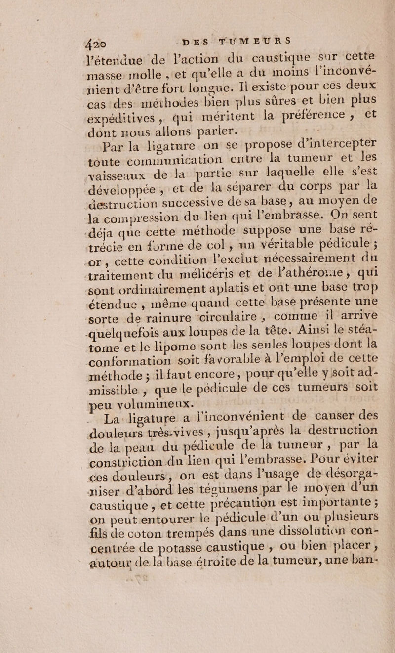 l'étendue de l’action du caustique sur cette masse molle , et qu’elle à du moins l’inconvé- nient d’être fort longue. Il existe pour ces deux cas des méthodes bien plus sûres et bien plus expéditives, qui méritent la préférence , et dont nous allons parier. | Par la ligature on se propose d’intercepter toute communication cntre la tumeur et les vaisseaux de la partie sur laquelle elle s’est développée ; et de la séparer du corps par la destruction successive de sa base, au moyen de la compression du lien qui l’embrasse. On sent déja que cette méthode suppose une base ré- trécie en {orme de col , nn véritable pédicule ; or, cette condition l’exclut nécessairement du traitement du mélicéris et de l’athérorie, qui sont ordinairement aplatis et ont une base trop étendue , même quand cette base présente une sorte de rainure circulaire, comme il arrive quelquefois aux loupes de la tête. Ainsi le stéa- tome et le lipome sont les seules loupes dont la conformation soit favorable à l’emploi de cette méthode ; ilfaut encore, pour qu’elle y soit ad- missible ; que le pédicule de ces tumeurs soit peu volumineux. La ligature a l'inconvénient de causer des douleurs très-vives , jusqu’après la destruction de la peau du pédicule de la tumeur, par la constriction du lien qui l’embrasse. Pour éviter ces douleurs, on est dans l’usage de désorga- miser d’abord les téscumens par le moyen d’un caustique , et cette précaution est importante ; on peut entourer le pédicule d’un ou plusieurs fils de coton trempés dans une dissolütian con- centrée de potasse caustique , ou bien placer ; autour de la base étroite de la tumeur, une ban-