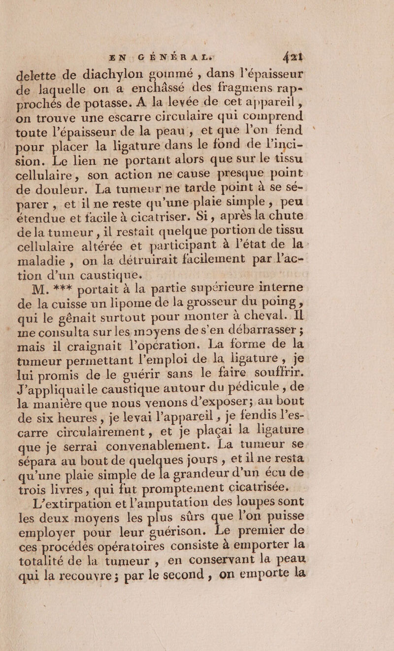 delette de diachylon goinmé , dans l'épaisseur de laquelle on à enchâssé des fragmiens rap- prochés de potasse. À la levée de cet appareil , on trouve une escarre circulaire qui comprend toute l'épaisseur de la peau, et que l'on fend pour placer la ligature dans le fond de linci- sion. Le lien ne portant alors que sur le tissu cellulaire, son action ne cause presque point de douleur. La tumeur ne tarde point à se sé- parer , et il ne reste qu’une plaie simple ; peu étendue et facile à cicatriser. Si, après la chute de la tumeur, il restait quelque portion de tissu cellulaire altérée et participant à l’état de la maladie , on la détruirait facilement par l’ac- tion d’un caustique. M. *** portait à la partie supérieure interne de la cuisse un lipome de la grosseur du poing, qui le génait surtout pour monter à cheval. Il ” me consulta sur les moyens de s’en débarrasser ; mais il craignait l'opération. La forme de la tumeur permettant l'emploi de la ligature, je lui promis de le guérir sans Île faire souffrir. J’appliquaile caustique autour du pédicule ;, de la manière que nous venons d'exposer; au bout de six heures, je levai l'appareil ; je fendis l’es- carre circulairement , et je plaçai la ligature que je serrai convenablement. La tumeur se sépara au bout de quelques jours , et il ne resta qu'une plaie simple LA 2 grandeur d'un écu de trois livres, qui fut prompteinent cicatrisée, L’extirpation et l’amputation des loupes sont les deux moyens les plus sûrs que l’on puisse employer pour leur guérison. Le premier de ces procédés opératoires consiste à emporter la totalité de la tumeur , en conservant la peau qui la recouvre ; par le second , on emporte la