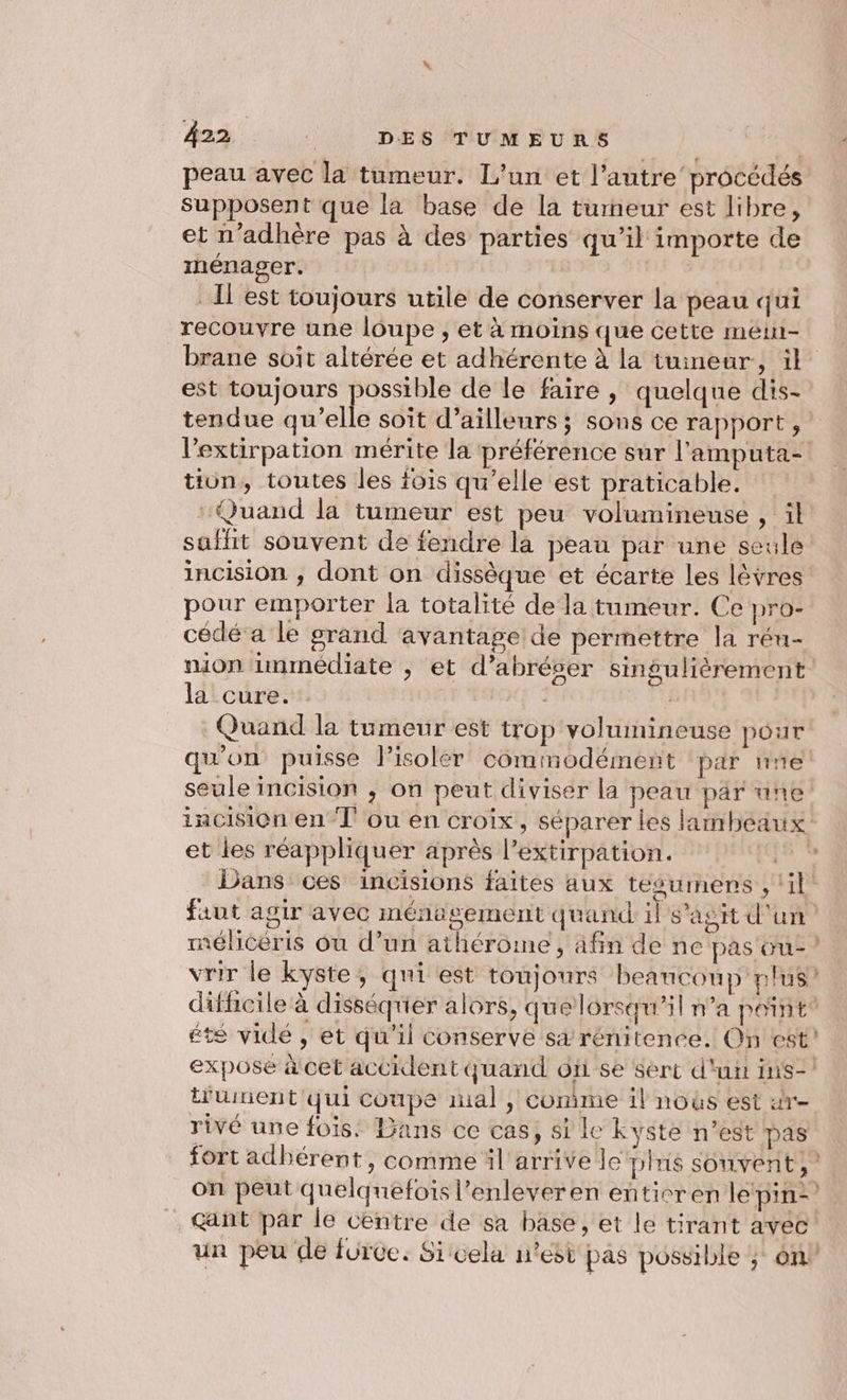 Â22 : DES TUMEURS peau avec la tumeur. L’un et l’autre procédés Supposent que la base de la tumeur est libre, et n’adhère pas à des parties qu’il importe de rénager. . l'est toujours utile de conserver la peau qui recouvre une loupe , et à moins que cette méin- brane soit altérée et adhérente à la tumeur, il est toujours possible de le faire, quelque dis- tendue qu’elle soît d’ailleurs; sons ce rapport, l’extirpation mérite la préférence sur l’'amputa- tion, toutes les fois qu’elle est praticable. : Quand la tumeur est peu volumineuse , il saffit souvent de fendre là peau par une seule: incision , dont on dissèque et écarte les lèvres pour emporter la totalité de la tumeur. Ce pro- cédé’ a le grand avantage de permettre la réu- mion immédiate , et d’abréser singulièrement la cure. BAI Quand la tumeur est trop voluinineuse pour qu'on puisse l’isolér comimodément ‘par ne seule incision , on peut diviser la peau par une iacision en T ou en croix, séparer les lambeaux et les réappliquer après l’extirpation. &amp; 3 Dans ces incisions faites aux tésumens , ‘il faut agir avec ménagement quand il s'agit d'un mélicéris où d’un athérome, afin de ne pas ue? vrir le kyste, qui est toujours beaucoup plus’ difficile à disséquer alors, que lorsqu'il n’a point® été vidé , et qu'il conserve sa rénitence. On est! expose à cet accident quand où se sert d'urt ins-! t'uinent qui coupe mal, comme il nous est «r- rivé une fois: Bans ce cas, si le kyste n’est pas fort adhérent, comme il arrive le pins souvent,” on peut quelquefois l’enleveren eñticren le pin. . Gant par le Centre de sa base, et le tirant avec! un peu de furce. Sicela n’est pas possible ; on”