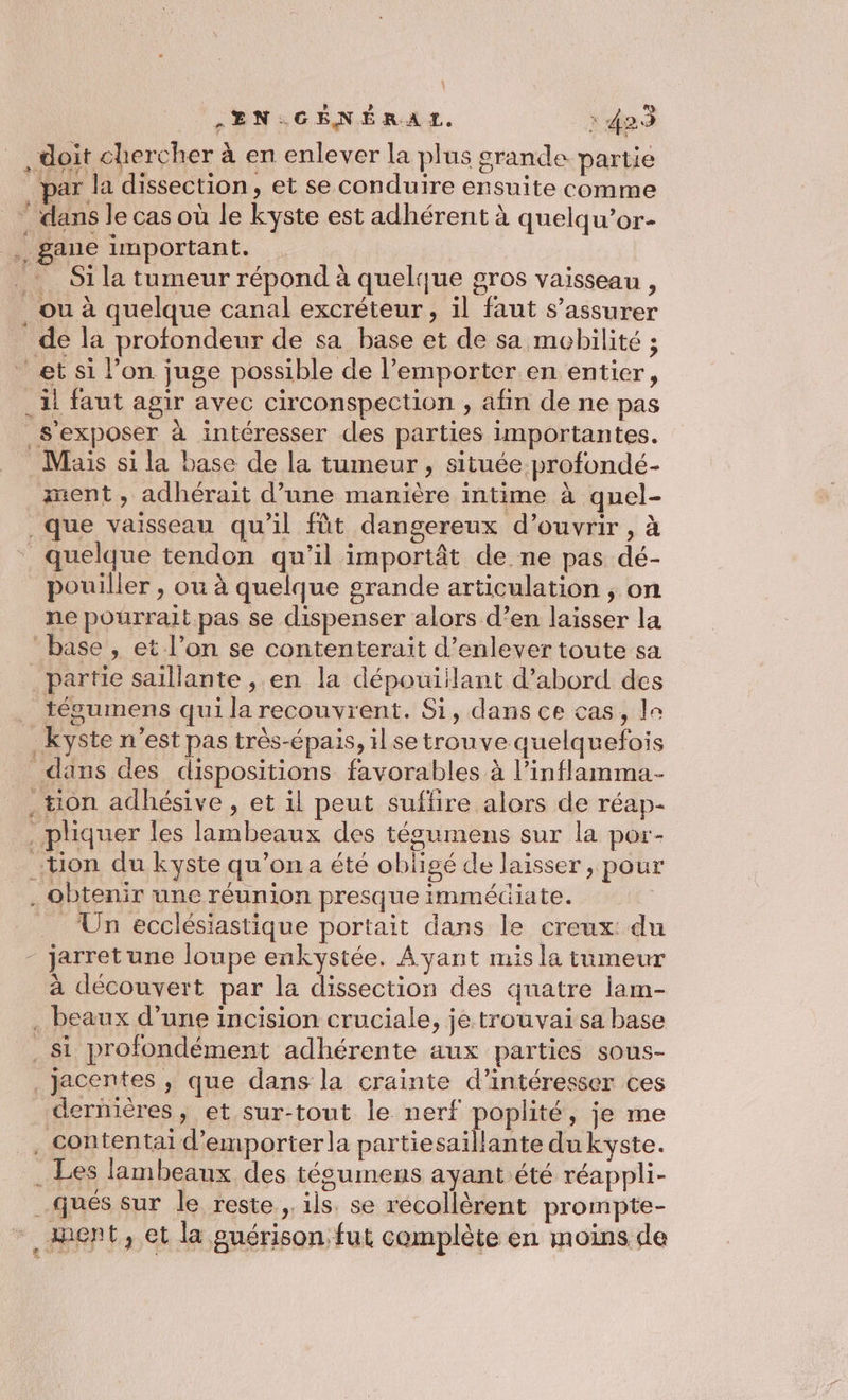 * ñ EN GÉNÉRAL. 423 doit chercher à en enlever la plus grande partie par la dissection, et se conduire ensuite comme dans le cas où le kyste est adhérent à quelqu’or- gane important. Si la tumeur répond à quelque gros vaisseau , ou à quelque canal excréteur, il faut s'assurer de la profondeur de sa base et de sa mobilité ; Mais si la base de la tumeur, située profondé- ent, adhérait d’une manière intime à quel- pouiller , ou à quelque grande articulation , on tésumens qui la recouvrent. Si, dans ce cas, le obtenir une réunion presque immédiate. Un ecclésiastique portait dans le creux: du à découvert par la dissection des quatre lam- dernières, et sur-tout le nerf poplité, je me qués sur le reste, ils. se récollèrent prompte- ipent, et la guérison. fut complète en moins de