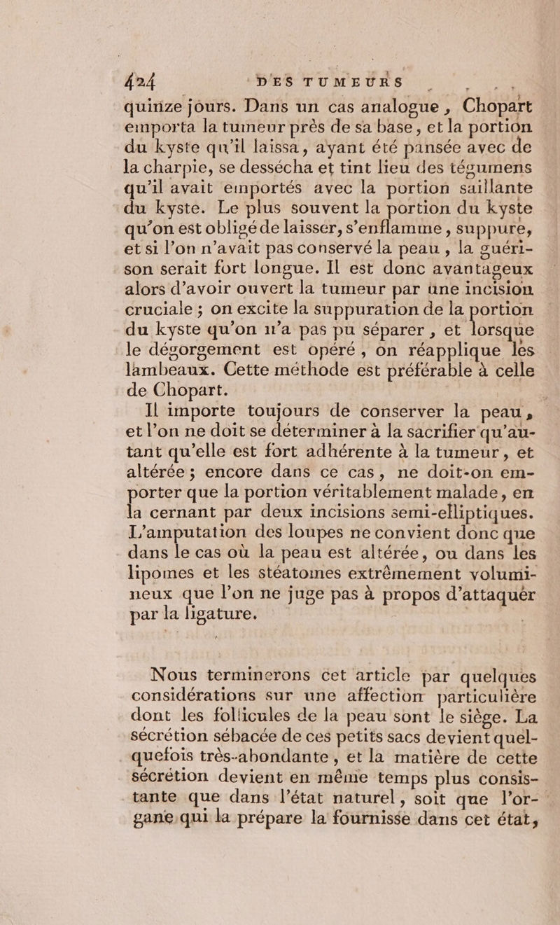 quinze jours. Dans un cas analogue , Chopart emporta la tumeur près de sa base, et la portion du kyste qu'il laissa, ayant été pansée avec de la charpie, se dessécha et tint lieu des técumens qu’il avait emnportés avec la portion saillante du kyste. Le plus souvent la sen du kyste qu’on est obligé de laisser, s’enflamme , suppure, et si l’on n’avait pas conservé la peau , la guéri- son serait fort longue. Il est donc avantageux alors d’avoir ouvert la tumeur par üne incision cruciale ; on excite la suppuration de la portion du kyste qu’on 1v’a pas pu séparer , et lorsque le dégorgement est opéré, on réapplique les lambeaux. Cette méthode est préférable à celle de Chopart. Il importe toujours de conserver la peau, et l’on ne doit se déterminer à la sacrifier qu'au- tant qu’elle est fort adhérente à la tumeur , et altérée ; encore dans ce cas, ne doit-on em- porter que la portion véritablement malade, en la cernant par deux incisions semi-eliptiques. L’amputation des loupes ne convient donc que dans le cas où la peau est altérée, ou dans les lipomes et les stéatoines extrêmement volumi- neux que l’on ne juge pas à propos d’attaquér par la lisature. La Nous terminerons cet article par quelques considérations sur une affection particulière dont les follicules de la peau sont le siège. La sécrétion sébacée de ces petits sacs devient quel- quefois très-abondante , et la matière de cette sécrétion devient en même temps plus consis- tante que dans l’état naturel, soit que l’or- gane,qui la prépare la fournisse dans cet état,