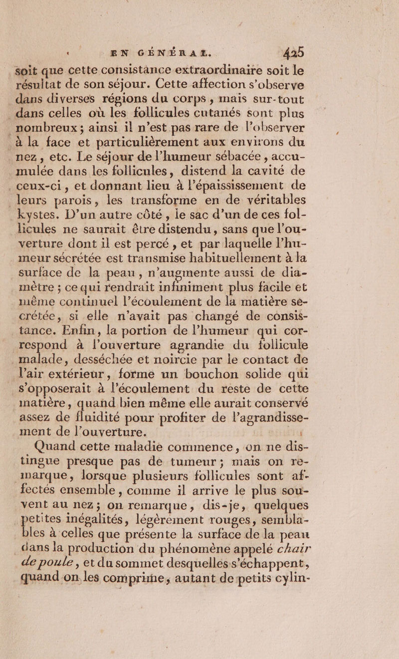 soit que cette consistance extraordinaire soit le résultat de son séjour. Cette affection s’observe dans diverses régions du corps ; mais sur-tout dans celles où les follicules cutanés sont plus nombreux ; ainsi il n’est pas rare de l’observer à la face et particulièrement aux environs du nez, etc. Le séjour de l’humeur sébacée , accu- mulée dans les follicules, distend la cavité de ceux-ci, et donnant lieu à l’épaississement de leurs parois, les transforme en de véritables kystes. D’un autre côté , le sac d’un de ces fol- licules ne saurait être distendu, sans que l’ou- verture dont il est percé , et par laquelle l’hu- meur sécrétée est transmise habituellement à la surface de la peau , n’augmente aussi de dia- mètre ; ce qui rendraït infiniment plus facile et mème continuel l’écoulement de la matière sée- crétée, si elle n'avait pas changé de consis- tance. Enfin, la portion de l'humeur qui cor- respond à l'ouverture agrandie du follicule malade, desséchée et noircie par le contact de Vair extérieur, forme un bouchon solide qui s'opposerait à l'écoulement du reste de cette matière, quand bien même elle aurait conservé assez de fluidité pour profiter de l’agrandisse- ment de l'ouverture. L EU Quand cette maladie commence, on ne dis- tingue presque pas dé tumeur; mais on re- inarque, lorsque plusieurs follicules sont af- fectés ensemble , comme il arrive le plus sou- vent au nez; on remarque, dis-je, quelques petites Inégalités, légèrement rouges, sembla- bles à ‘celles que présente la surface de la peau dans la production du phénomène appelé chair de poule , et du sommet desquelles s’échappent, quand'on les comprue, autant de petits cylin-