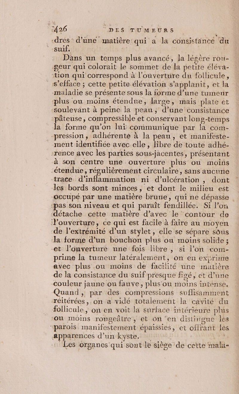 _«dres” d’une matière: qui a la consistänce du -suif. | | Dans un temps plus avancé, la lésère rou- ‘geur qui colorait le sommet de la petite éléva- “tion qui correspond à l’ouverture du follicule, _s’efface ; cette petite élévation s’applanit, et la maladie se présente sous la rorme d’une tumeur plus ou moins étendue, large, mais plate et soulevant à peine la peau; d’une consistance pâteuse, compressible et conservant lons-temps la forme qu’on lui communique par la com- pression, adhérente à la peau, et manifeste- ment identifiée avec elle, libre de toute adhé- ‘rence avec les parties sous-jacentes, présentant à son centre une ouverture plus ou moins étendue, régulièrement circulaire, sans aucune trace d’inflammation ni d’ulcération , dont les bords sont minces, et dont le milieu est occupé par une matière brune, qui ne dépasse ‘pas son niveau et qui paraît fendillée. Si l’on détache cette matière d’avec le contour de Touverture, ce qui est facile à faire au moyen de l'extrémité d’un stylet, elle se sépare sous la forme d’un bouchon plus où moins solide ; et l’onverture une fois libre , si l’on com- prime la tumeur latéralement, on en exrime avec plus ou moins de facilité une matière de la consistance du suif presque figé, et d’une couleur jaune ou fauve, plus'ou moins intense. Quand , par des compressions suffisamment réitérées, on a vidé totalemenñt la cavité du follicule, on en voit la surface intérieure plus ‘ou moins rougeâtre , et on ‘en distingue les “parois manifestement épaissies, et offrant les apparences d’un kyste. k ‘Les organes qui sont le siège de cette nralu-