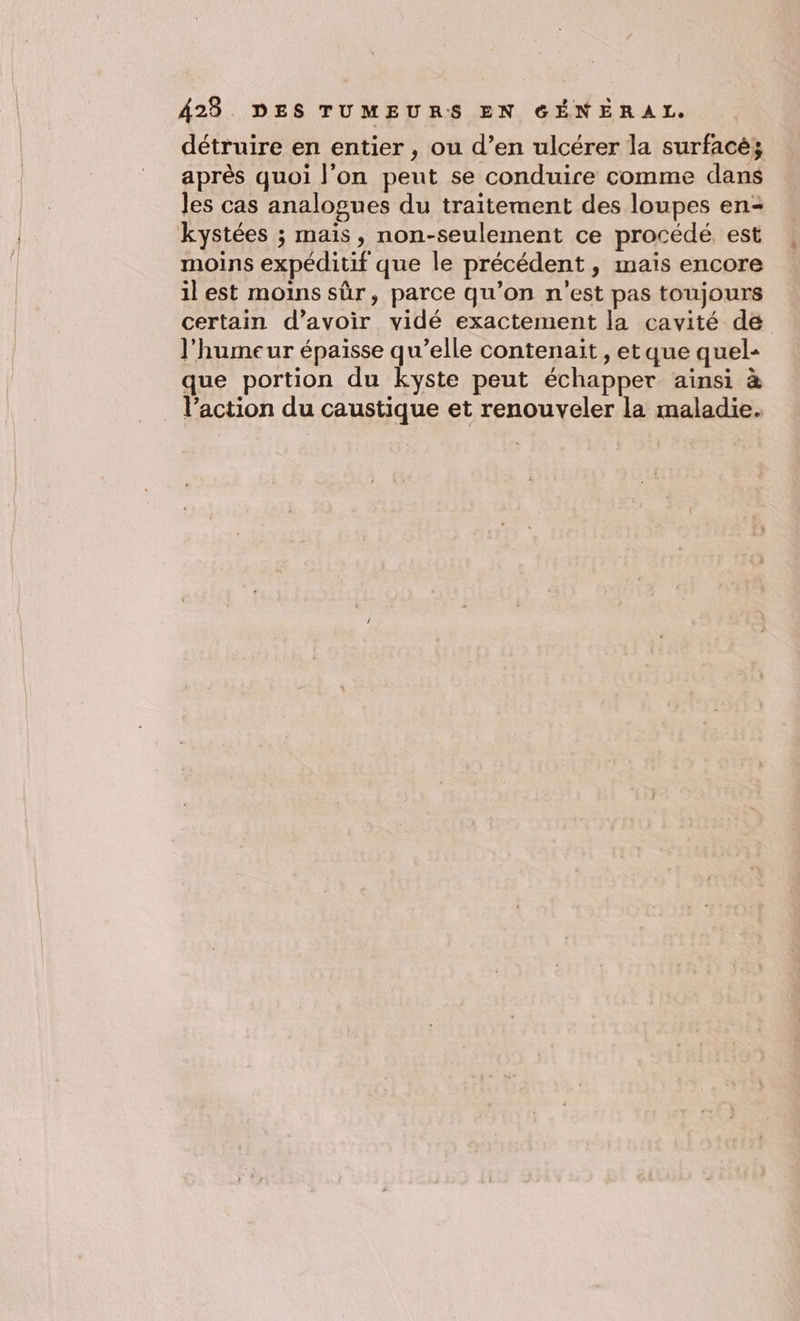 détruire en entier , ou d’en ulcérer la surfacés après quoi l'on peut se conduire comme dans les cas analogues du traitement des loupes en- kystées ; mais, non-seulement ce procédé. est moins expéditif que le précédent, mais encore il est moins sûr, parce qu’on n'est pas toujours certain d’avoir vidé exactement la cavité de l'humeur épaisse qu’elle contenait , etque quel- que portion du kyste peut échapper ainsi à l’action du caustique et renouveler la maladie.
