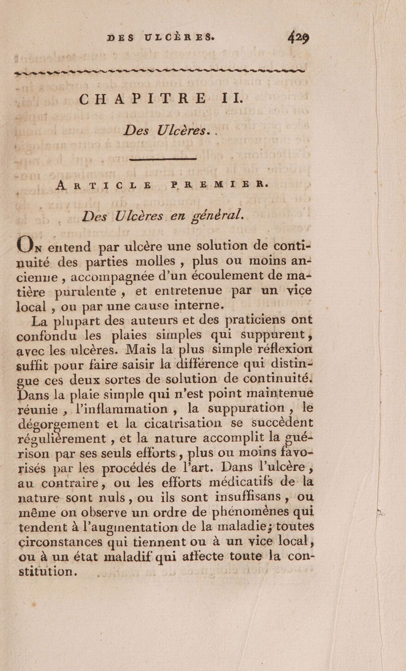 CH APLEREIL Des Ulcères.. ÂARTICLE PREMIER. Des Ulcères en général. | Ox entend par ulcère une solution de conti- nuité des parties molles , plus ou moins an- cienue , accompagnée d’un écoulement de ma- tière purulente , et entretenue par un vice local , ou par une cause interne. | La plupart des auteurs et des praticiens ont confondu les plaies simples qui suppurent, avec les ulcères. Mais la plus simple réflexion suffit pour faire saisir la différence qui distin- gue ces deux sortes de solution de continuité. Dans la plaie simple qui n’est point maintenue réunie , l’inflammation , la suppuration, le dégorgement et la cicatrisation se succèdent régulièrement , et la nature accomplit la gué- rison par ses seuls efforts, plus où moins fayo- risés par les procédés de l’art. Dans l’ulcère, au contraire, ou les efforts médicatifs de la nature sont nuls, ou ils sont insuffisans , ou même on observe un ordre de phénomènes qui tendent à l’augimentation de la maladie; toutes circonstances qui tiennent ou à un vice local, ou à un état maladif qui affecte toute la con- stitution. se PEU