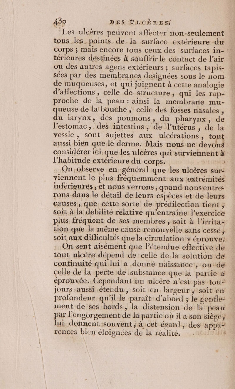 ‘Les ulcères peuvent affecter non-seulement tous les_points de la surface extérieure du corps ; mais encore tous ceux des surfaces in- : térieures destinées À souffrir le contact de l’air ou des autres agens extérieurs ; surfaces tapis- sées par des membranes désignées sous le nom de muqueuses, et qui joignent à cette analogie d’affections , celle de structure, qui les rap- proche de la peau : ainsi la membrane mu- queuse de la bouche , celle des fosses nasales , du larynx, des poumons, du pharynx, de l'estomac, des intestins, de l’utérus , de la vessie , sont Sujettes aux ulcérations, tout aussi bien que le derme. Mais nous ne devons : considérer ici, que les ulcères qui surviennent x l'habitude extérieure du corps. 5.+ On observe en général que les ulcères sur: viennent le plus fréquemment aux extrémités inférieurés, et nous verrons, quand nousentre- rons dans le détail de leurs espèces et de leurs causes , que cette sorte de prédilection tient; soit à la débilité relative qu’entraîne l’exercice plus fréquent de ses membres , soit À l’irritae tion que la même cause renouvelle sans cessé, soit aux difficultés que la circulation y éprouve: On sent aisément que l’étendue effective de tout ulcère dépend de celle de.la solution de continuité qui lui a donné naissance , où de cellé de la perte de substance que la partie &amp; éprouvée. Cependant un ulcère n’est pas tou jours ‘aussi étendu, soit en. largeur, soît em profondeur qu'il le paraît d’abord ; le gonfle: ment de ses bords, la distension de la peau par l’engorgement de la partie où il à son siège ÿ lui, donnent souvent ; à cet ésard, des: appä- pe Le rences bien éloignées de la réalité. #