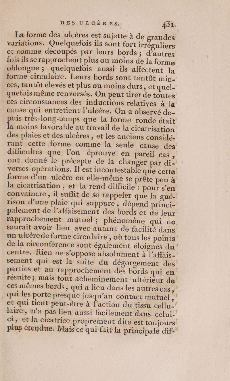 et comme découpés par leurs bords ; d’autres fois ils se rapprochent plus ou moins de la forme oblongue ; quelquefois aussi ils affectent la forme circulaire. Leurs bords sont tantôt mine quefois même renversés. On peut tirer de toutes ces circonstances des inductions relatives À la cause qui entretient l’ulcère. On a observé de- L” très-long-temps que la forme ronde était des plaies et des ulcères , et les anciens considé- rant cette forme comme la seule cause des difficultés que l’on éprouve en pareil cas , ont donné le précepte de la changer par di- forme d’un ulcère en elle-même se prête peu à palement de l’affaisement des bords et de leur saurait avoir lieu avec autant de facilité dans de la circonférence sont également éloignés du centre. Rien ne s’oppose absolument à l’affais- sement qui est la suite du dégorgement des