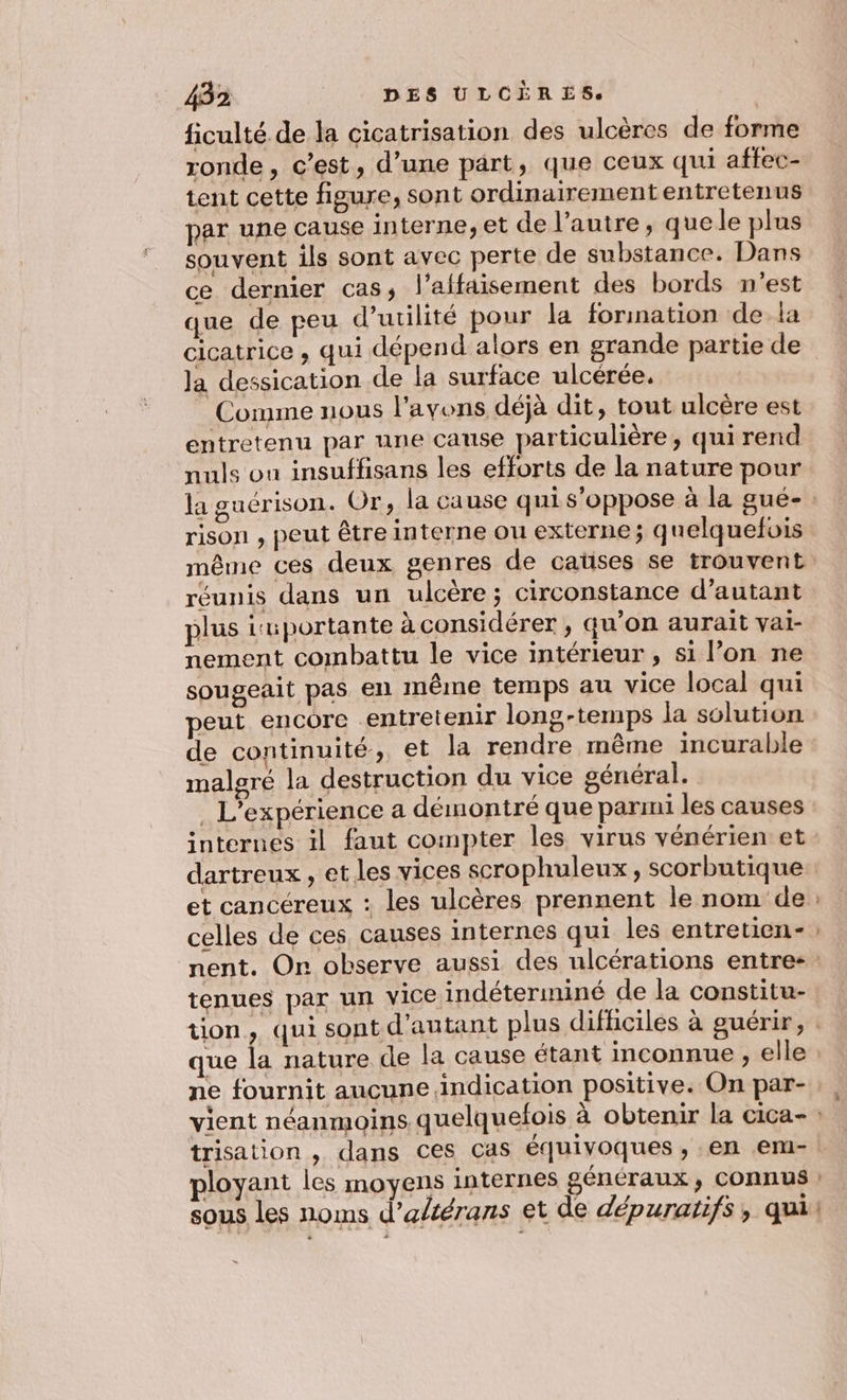 ficulté de la cicatrisation des ulcères de forme ronde, c’est, d’une part, que ceux qui affec- tent cette figure, sont ordinairement entretenus par une cause interne, et de l’autre, quele plus souvent ils sont avec perte de substance. Dans ce dernier cas; l’affaisement des bords n'est que de peu d'utilité pour la forination dela cicatrice , qui dépend alors en grande partie de Ja dessication de la surface ulcérée. Comme nous l'avons déjà dit, tout ulcère est entretenu par une cause particulière, qui rend nuls ou insuffisans les efforts de la nature pour la guérison. Or, la cause qui s'oppose à la gué- 5 ge rison , peut être interne ou externe; quelquefois réunis dans un ulcère; circonstance d'autant plus isuportante à considérer , qu’on aurait vai- nement combattu le vice intérieur , si l’on ne sougeait pas el même temps au vice local qui peut encore entretenir long-temps la solution de continuité, et la rendre même incurable malgré la destruction du vice général. internes il faut compter les virus vénérien et dartreux , et les vices scrophuleux, scorbutique et cancéreux : les ulcères prennent le nom de celles de ces causes internes qui les entretien- Le tenues par un vice indéteriminé de la constitu- que la nature de la cause étant inconnue , elle ne fournit aucune indication positive. On par-