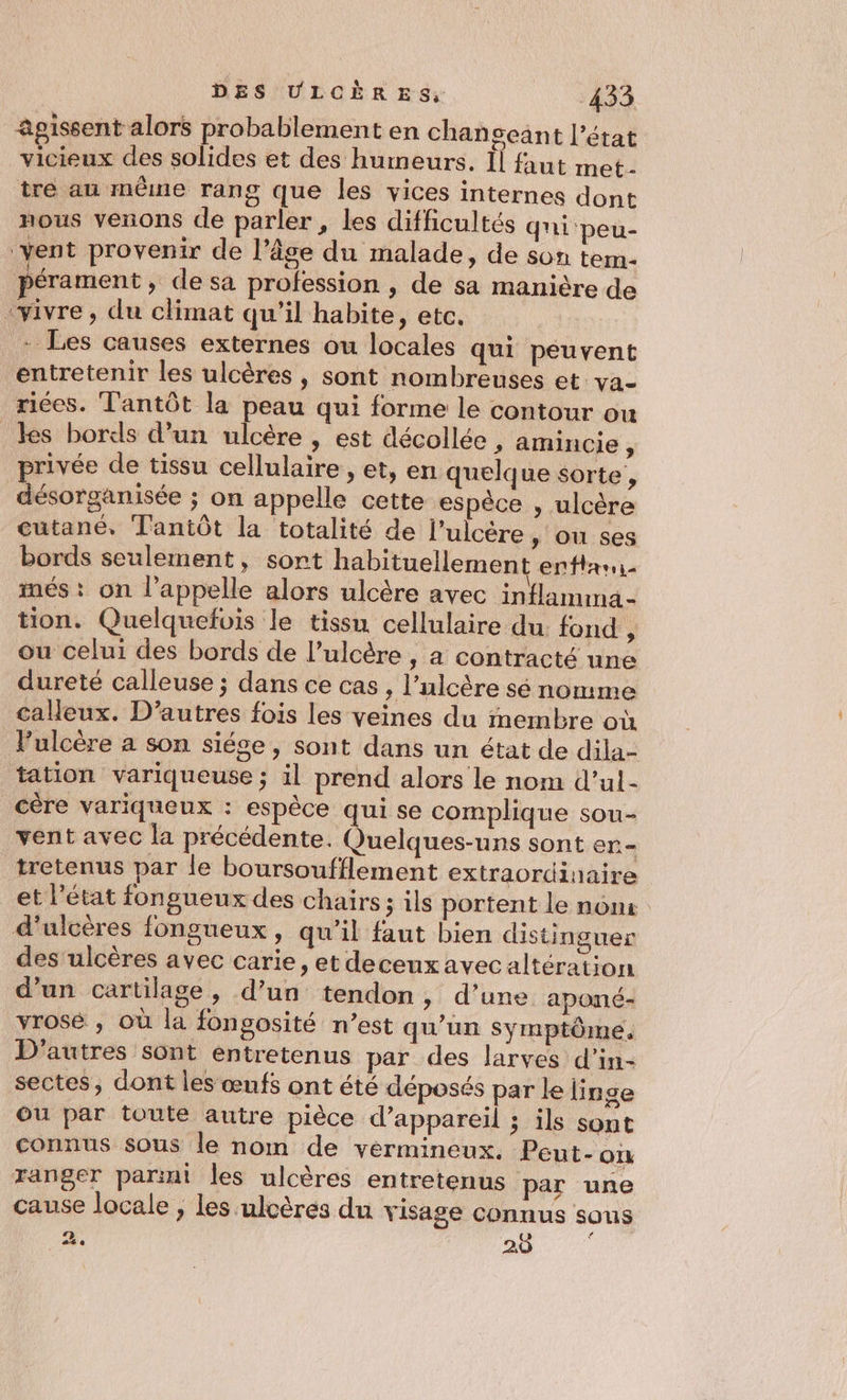 agissent alors probablement en chanseant l’état vicieux des solides et des humeurs. Ïl faut met- tré au même rang que les vices internes dont nous venons de parler , les difficultés qni-peu- ‘vent provenir de l’âge du malade, de son tem- pérament , de sa profession , de sa manière de vivre, du climat qu'il habite, etc. - Les causes externes ou locales qui peuvent entretenir les ulcères , sont nombreuses et va- riées. Tantôt la peau qui forme le contour ou les bords d’un ulcère , est décollée , amincie ; privée de tissu cellulaire, et, en quelque sorte, désorganisée ; on appelle cette espèce , ulcère cutané. Tantôt la totalité de l’ulcère » OU ses bords seulement, sort habituellement enttaui més : on l'appelle alors ulcère avec inflamima- tion. Quelquefois le tissu cellulaire du: fond , ou celui des bords de l’ulcère , a contracté une dureté calleuse ; dans ce cas, l’ulcère sé nomme calleux. D’autres fois les veines du membre où l’ulcère a son siése, sont dans un état de dila- tation variqueuse ; il prend alors le nom d’ul- _cère variqueux : espèce qui se complique sou- vent avec la précédente. Quelques-uns sont en= _tretenus par le boursoufflement extraordinaire et l’état fongueux des chairs ; ils portent le nonx d'ulcères fongueux, qu’il faut bien distinguer des ulcères avec carie, et decenx avec altération d’un cartilage, d’un tendon, d’une aponé- yrosé , où la fonsosité n’est qu’un symptôme. D'autres sont entretenus par des larves d’in- sectes, dont les œufs ont été déposés par le linge ou par toute autre pièce d'appareil ; ils sont connus sous le nom de vérmineux, Peut-on ranger parint les ulcères entretenus par une cause locale , les ulcères du visage connus sous a. 20