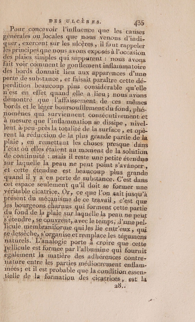 . Pour concevoir l'influence que les: carises nous avons fait voir comment le gonflement inflammatoire des bords donnait lieu aux apparences d’une perte de substance , et faisait paraître cette dé- perdition beaucoup plus considérable qu’elle 3 nous avons | ‘Ce. mêmes bords et le léser boursoufilement du-fond, ‘phé- 10m cutivement: et Æ dissipe , nivel- lent à-peu-près la totalité de la surface , et Lopé- rent la réduction de la plus grande partie de la Rens 27 plaie , en remettant les choses presque ‘dans lrétat où elles étaient au moment de la solution de continuité : mais il reste une petite étendue sur laquelle la peau ne peut point s’ayäncer, et cette étendue est beaucoup plus grande quand il y 4 eu perte de substance. C’est dans cet espace seulement qu’il doit se former une véritable cicatrice. Or, ce que l’on sait jusqu’à présent du mécanisme de ce travail, c'est que les bourgeons charnus qui forment cette. partie du fond de la plaie sur laquelle la peau ne peut £étendre, se courent, avec le temps; d'une pel. licule membraniforme quiles lie entr'eux , qu se dessèche, s'organise.et remplace les tégumens naturels. À “s porte à croire que cette pellicule est formee par l’albumine qui fournit _£galement la matière des adhérénces contre- xature entre les parties médiocrement enflam- nées; et il est probable que la condition essen+ telle de la formation des cicatricés, est la &amp;: 5 à 60 ê Ÿ 28 Li É”