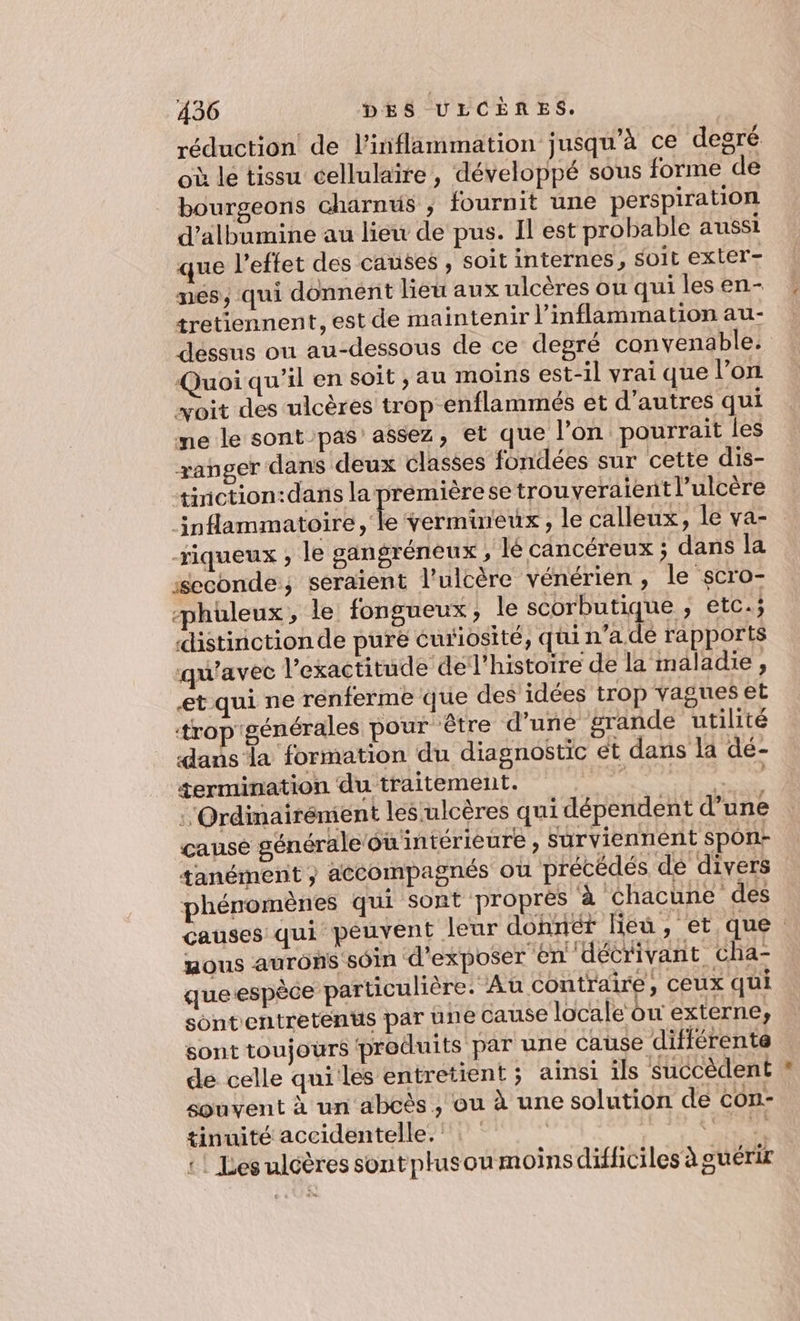 réduction de l'inflammation jusqu’à ce degré où le tissu cellulaire, développé sous forme de bourgeons charnus ; fournit une perspiration d’albumine au lieu de pus. Il est probable aussi que l'effet des causes , soit internes, soit exter- nes, qui donnent lieu aux ulcères ou qui les en- tretiennent, est de maintenir l’inflammation au- déssus ou au-dessous de ce degré convenable. Quoiqu'il en soit , au moins est-il vrai que l’on voit des ulcères trop enflammeés et d’autres qui me le sont pas’ assez, et que l’on pourrait les ranger dans deux classes fondées sur cette dis- tinction:dans la prémière se trouveraient l’ulcère inflammatoire, le vermineux, le calleux, le va- -riqueux ; le gangréneux, lé cancéreux ; dans la “seconde, seraient l’ulcère vénérien , le scro- “phuleux , le fongueux , le scorbutique ; etc.; distinction de pure curiosité, quin’a de rapports qu'avec l'exactitude de l’histoire de la maladie, et qui ne renferme que des idées trop vagues et trop'générales pour être d’une grande utilité dans la formation du diagnostic et dans la dé- termination du traitement. se Be :Ordinairénient les‘ulcères qui dépendent d’une causé générale ou intérieure , surviennent spon- tanémenit y accompagnés ou précédés dé divers phénomènes qui sont proprés à chacune des causes qui peuvent leur donnér lieu, et que mous AUTOS SOIN d'exposer en décrivant cha- queespèce particulière. Au contraire, ceux qui sontentretents par une cause locale ou externe, sont toujours produits par une cause différente de celle quiles entretient; ainsi ils succèdent souvent à un abcès , ou à une solution de con- tinuité accidentelle. See +! Les ulcères sont plusou moinsdifficiles à guérir