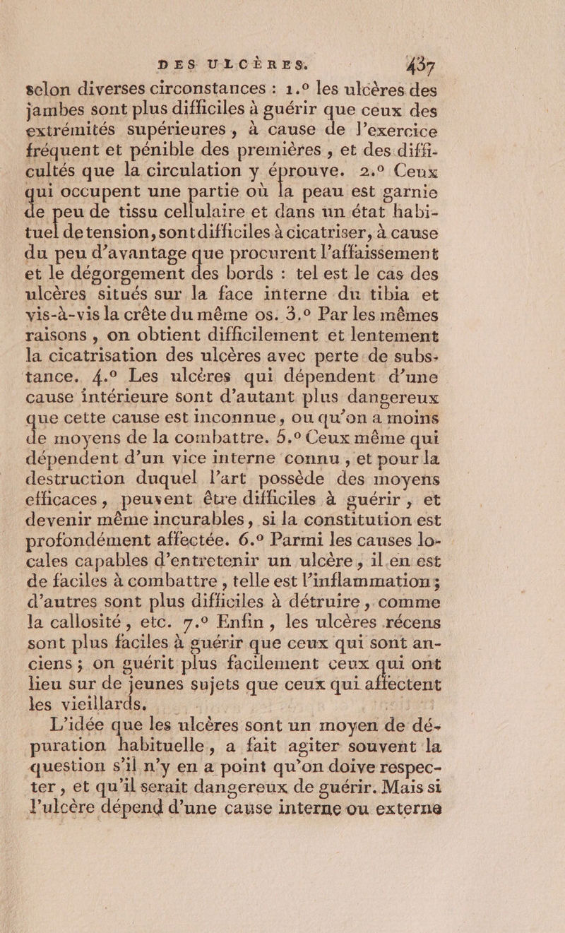 selon diverses circonstances : 1.° les ulcères des jambes sont plus difficiles à guérir que ceux des extrémités supérieures, à cause de l’exercice fréquent et pénible des premières , et des diffi- cultés que la circulation y éprouve. 2.° Ceux qui occupent une partie où la peau est garnie de peu de tissu cellulaire et dans un état habi- tuel detension, sontdifficiles à cicatriser, à cause du peu d'avantage que procurent l’affaissement et le désorgement des bords : tel est le cas des ulcères situés sur la face interne du tibia et vis-à-vis la crête du même os. 3.° Par les mêmes raisons , on obtient difficilement et lentement la cicatrisation des ulcères avec perte de subs. tance. 4.° Les ulcères qui dépendent d’une cause intérieure sont d'autant plus dangereux que cette cause est inconnue, ou qu’on a moins de moyens de la combattre. 5.° Ceux même qui dépendent d’un vice interne connu , et pour la destruction duquel l’art possède des moyens effhicaces, peuvent être difficiles à guérir , et devenir même incurables, si la constitution est profondément affectée. 6.° Parmi les causes lo- cales capables d’entretenir un ulcère, il.en est de faciles à combattre , telle est l’inflammations d’autres sont plus difficiles à détruire , comme la callosité, etc. 7.0 Enfin, les ulcères récens sont plus faciles à guérir que ceux qui sont an- ciens ; on guérit plus facilement ceux qui ont lieu sur de jeunes sujets que ceux qui affectent les vieillards, Nine L'idée que les ulcères sont un moyen de dé- puration habituelle, a fait agiter souvent la question s'1l n’y en a point qu’on doive respec- ter , et qu'il serait dangereux de guérir. Mais si J'ulcère dépend d’une cause interne ou externe